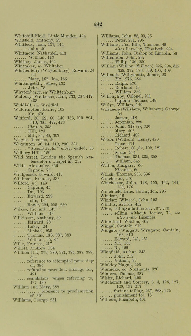 Whitebill Field, Little Munden, 424 ^^^^itfield, Autlioiiy, 29 Whitlock, Joan, 137, 144 John, 40 Whitmore, Nathaniel, 413 William, 413 Whitney, James, 402 ^Vhittaker, see Whitaker Whittenbury (Whytenbury), Edward, 24 (2) Mary, 162, 164, 166 Whittingstall, James, 132 John, 78 Whytenberry, see Whittenbury Widbury {Widberrie), Hill, 233, 267,417, 433 Widdiall, see Wyddial Widdrington, Henry, 402 Mr., 410 Widford, 30, 49, 60, 140, 153, 219, 294, 310, 381, 427, 428 Church, 358 Hill, 124 Mill, 85, 86, 309 Wigges, Thomas, 24 Wigginton, 36, 54, 110, 290, 321 “ Steene Field ” close, called, 36 Wilbury Hills, 159 Wild Street, London, the Spanish Am- bassador’s Chapel in, 232 Wilde, Alexander, 366 Captain, 75 Wildgoosse, Edward, 417 Wildman, Frances, 232 Wilford {sic), 143 Captain, 45 Dr., 193 Edward, 299 John, 1.34 Roger, 224, 225, 230 Wilkes, Richard, 149 William, 149 Wilkin.«on, Anthony, 39 Edward, 28 Luke, 424 Michael, 255 Thomas, 186, 387, 389 William, 75, 87 Willo, Frances, 217 Willett, Andrew, 134 William nr., 379, 380, 381, 384, 387, 388, 394 reference to attempted poisoning of, 386 refusal to provide a carriage for, 421 scaTidalous verses referring to, 427, 430 William and Mary, 382 reference to proclamation of, 391 Williams, George, 251 Williams, John, 85, 90, 95 Peter, 271, 295 Williams, a'ias Ellis, Thomas, 49 alias Parseley, Elizabeth, 294 Williams, John, Bishop of Lincoln, 56 Williamson, John, 287 Philip, 136, 250 Willian (Willion, Willyan), 295, 296, 312, 329, 372, 373, 379, 406, 409 Willmott (Willymott), James, 23 Mr., 273, 284 Ralph. 428 Rowland, 49 William, 332 Willoughby, Colonel, 211 Captain Thomas, 148 Willye, WilUam, 149 Wilsheere (Wilshere, Wiltshere), George, 54 Jasper, 218 Jeremiah, 229 John, 318 (2), 320 .Mary, 402 Richard, 402 Wilson (Willson), Henry, 423 Isaac, 414 Robert, 80,^82, 102, 121 'Susan, 334 Thomas, 334, 335, 358 William, 345 Wilton, Margaret, 60 Nicholas, 60 Winch, Thomas, 293, 336 Winchester, 176 Winchester, John, 148, 155, 162, 164, 169, 176 Winchfield Lane, Bovingdon, 295 Windsor, 16 Windsor (Winsor), John, 103 Windus, Arthur, 432 Wine, selling adulterated, 267, 270 selling without licence, 72, see also under Licences Winestead, Watton, 402 Wingal, Captain, 212 Wingate (Wingatt, Wyngate). Captain, 162, 310 Edward, 241, 251 Mr., 165 R., 429 Wingfield, Arthur, 343 John, 212 ...... Nathan, 92 Winkley Magna, 295 Winnicke, co. Northants, 320 Winters, Thomas, 287 Wisby, Richard, 405 Witchcraft and Sorcery, 3, 4, 126, 127, 129 137 217 fortune telling, 267, 268, 275 punishment for, 13 Withers, Elizabeth, 401
