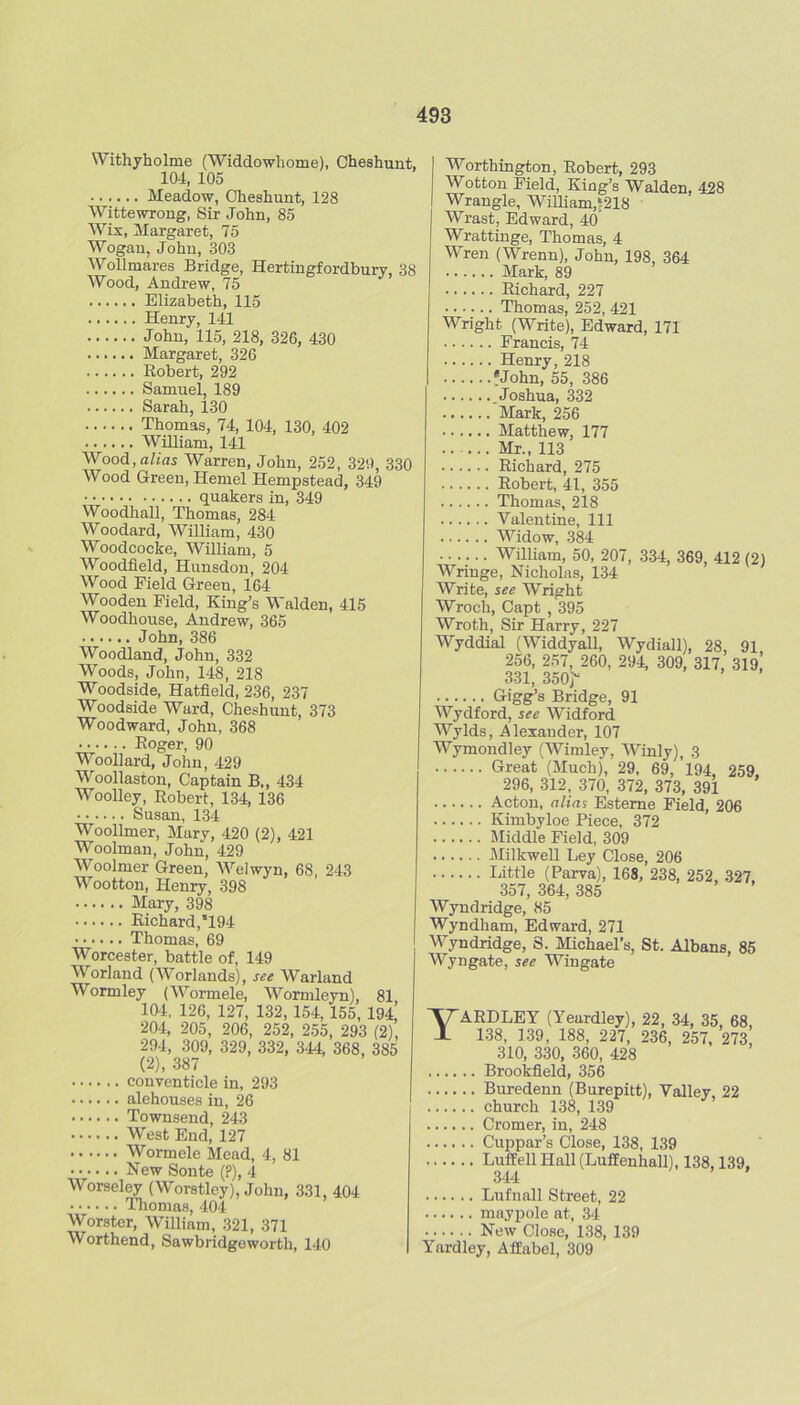 Withyholme (Widdowhome), Cheshunt, 104, 105 Meadow, Cheshunt, 128 Wittewroug, Sir John, 85 Wix, Margaret, 75 Wogan, John, 303 WoUmares Bridge, Hertingfordbury, 38 Wood, Andrew, 75 Elizabeth, 115 Henry, 141 John, 115, 218, 326, 430 Margaret, 326 Robert, 292 Samuel, 189 Sarah, 130 Thomas, 74, 104, 130, 402 William, 141 Wood, alias Warren, John, 252, 329, 330 Wood Green, Hemel Hempstead, 349 quakers in, 349 WoodhaU, Thomas, 284 Woodard, William, 430 Woodcocke, William, 5 Woodfield, Hunsdou, 204 Wood Field Green, 164 Wooden Field, King’s Walden, 415 Woodhouse, Andrew, 365 John, 386 Woodland, John, 332 Woods, John, 148, 218 Woodside, Hatfield, 236, 237 Woodside Ward, Cheshunt, 373 Woodward, John, 368 Roger, 90 Woollard, John, 429 Woollaston, Captain B„ 434 Woolley, Robert, 134, 136 Susan, 134 Woollmer, Mary, 420 (2), 421 Woolman, John, 429 Woolmer Green, Welwyn, 68, 243 Wootton, Henry, 398 Mary, 398 Richard,’194 Thomas, 69 Worcester, battle of, 149 Worland (AVorlands), see Warland Wormley (Wormele, Wormleyn), 81 104, 126, 127, 132,154, 155, 194, 204, 205, 206, 252, 255, 293 (2), 294, 309, 329, 332, 344, 368, 385 (2), 387 conventicle in, 293 alehouses in, 26 Townsend, 243 West End, 127 Wormele Mead, 4, 81 New Sonte (P), 4 Worseley (Worstley), John, 331, 404 ITiomas, 404 Worster, William, 321, 371 Worthend, Sawbridgeworth, 140 Worthington, Robert, 293 Wotton Field, King’s Walden, 428 Wrangle, Winiam,5218 Wrast, Edward, 40 Wrattinge, Thomas, 4 Wren (Wrenn), John, 198, 364 Mark, 89 Richard, 227 Thomas, 252, 421 Wright (Write), Edward, 171 Francis, 74 Henry, 218 fJohn, 55, 386 .Joshua, 332 Mark, 256 Matthew, 177 Mr., 113 Richard, 275 Robert, 41, 355 Thomas, 218 Valentine, 111 Widow, 384 William, 50, 207, 334, 369, 412 (2) Wringe, Nicholas, 134 Write, see Wright Wroch, Capt , 395 Wroth, Sir Harry, 227 Wyddial (Widdyall, Wydiall), 28, 91 256, 257, 260, 294, 309, 317, 319i 331, 350r Gigg’s Bridge, 91 Wydford, see Widford Wylds, Alexander, 107 Wymondley (Wimley, Winly), 3 Great (Much), 29, 69, 194, 259, 296, 312, 370, 372, 373, 391 Acton, alias Esteme Field, 206 Kimbyloe Piece, 372 Middle Field, 309 IMilkwell Ley Close, 206 Gittle (Parva), 168, 238, 252, 327, 357, 364, 385 Wyndridge, 85 Wyndham, Edward, 271 M^yndridge, S. Michael’s, St. Albans, 85 Wyngate, see Wingate YARDLEY (Yeardley), 22, 34, 35, 68, 138, 139, 188, 227, 236, 257, 273, 310, 330, 360, 428 Brookfield, 356 Buredenn (Burepitt), Valley, 22 church 138, 139 Cromer, in, 248 Cuppar’s Close, 138, 139 Luffell Hall (Luflenhall), 138,139, 344 Lufnall Street, 22 mayiDole at, 34 New Close, 138, 139 Yardley, Affabel, 309