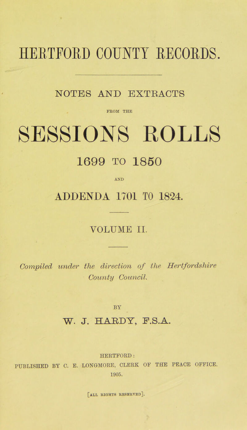 NOTES AND EXTRACTS FROM THE SESSIONS ROLLS 1699 to 1850 AND ADDENDA 1701 TO 1824. VOLUME II. Compiled under the direction of the Hertfordshire County Council. BY W. J. HARDY, F.S.A. HERTFORD: PUBLISHED BY C. E. LONGMORE, CLERK OF THE PEACE OFFICE. 1905. [all rights resbrved].