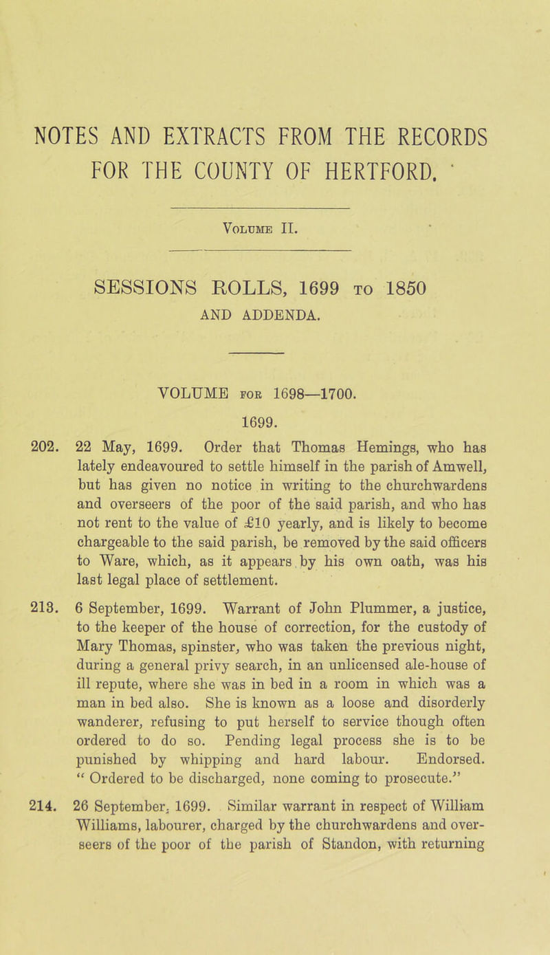 NOTES AND EXTRACTS FROM THE RECORDS FOR THE COUNTY OF HERTFORD. ' Volume II. SESSIONS ROLLS, 1699 to 1850 AND ADDENDA. VOLUME for 1698—1700. 1699. 202. 22 May, 1699. Order that Thomas Hemings, who has lately endeavoured to settle himself in the parish of Amwell, but has given no notice in writing to the churchwardens and overseers of the poor of the said parish, and who has not rent to the value of ;£10 yearly, and is likely to become chargeable to the said parish, be removed by the said officers to Ware, which, as it appears by his own oath, was his last legal place of settlement. 213. 6 September, 1699. Warrant of John Plummer, a justice, to the keeper of the house of correction, for the custody of Mary Thomas, spinster, who was taken the previous night, during a general privy search, in an unlicensed ale-house of ill repute, where she was in bed in a room in which was a man in bed also. She is known as a loose and disorderly wanderer, refusing to put herself to service though often ordered to do so. Pending legal process she is to be punished by whipping and hard labour. Endorsed. “ Ordered to be discharged, none coming to prosecute/’ 214. 26 September, 1699. Similar warrant in respect of William Williams, labourer, charged by the churchwardens and over- seers of the poor of the parish of Standon, with returning