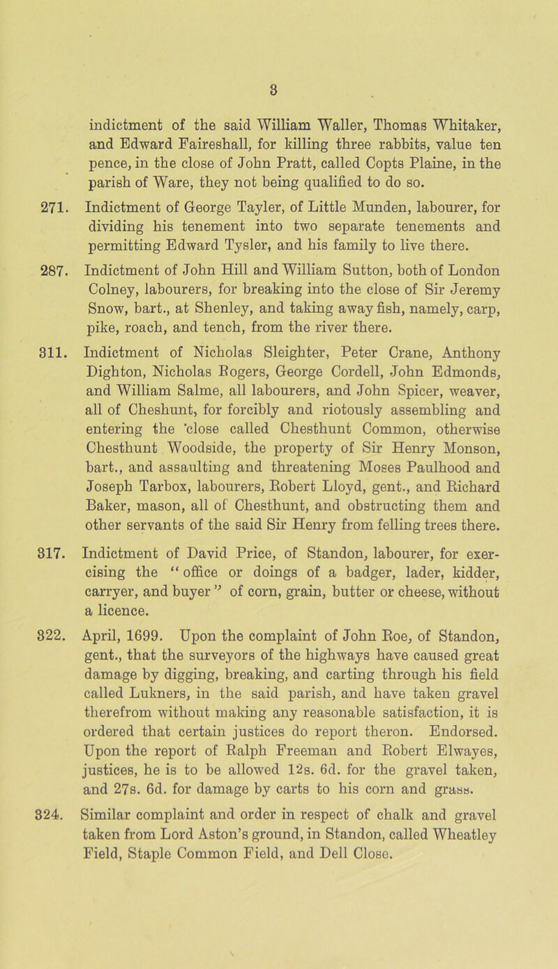 8 indictment of the said William Waller, Thomas Whitaker, and Edward Faireshall, for killing three rabbits, value ten pence, in the close of John Pratt, called Copts Plaine, in the parish of Ware, they not being qualified to do so. 271. Indictment of George Tayler, of Little Munden, labourer, for dividing his tenement into two separate tenements and permitting Edward Tysler, and his family to live there. 287. Indictment of John Hill and William Sutton, both of London Colney, labourers, for breaking into the close of Sir Jeremy Snow, bart., at Shenley, and taking away fish, namely, carp, pike, roach, and tench, from the river there. 311. Indictment of Nicholas Sleighter, Peter Crane, Anthony Dighton, Nicholas Rogers, George Cordell, John Edmonds, and William Salme, all labourers, and John Spicer, weaver, all of Cheshunt, for forcibly and riotously assembling and entering the ‘close called Chesthunt Common, otherwise Chesthunt Woodside, the property of Sir Henry Monson, bart., and assaulting and threatening Moses Paulhood and Joseph Tarbox, labourers, Robert Lloyd, gent., and Richard Baker, mason, all of Chesthunt, and obstructing them and other servants of the said Sir Henry from felling trees there. 317. Indictment of David Price, of Standon, labourer, for exer- cising the “ office or doings of a badger, lader, kidder, carryer, and buyer ” of corn, grain, butter or cheese, without a licence. 322. April, 1699. Upon the complaint of John Roe, of Standon, gent., that the surveyors of the highways have caused great damage by digging, breaking, and carting through his field called Lukners, in the said parish, and have taken gravel therefrom without making any reasonable satisfaction, it is ordered that certain justices do report theron. Endorsed. Upon the report of Ralph Freeman and Robert Elwayes, justices, he is to be allowed 12s. 6d. for the gravel taken, and 27s. 6d. for damage by carts to his corn and grass. 324. Similar complaint and order in respect of chalk and gravel taken from Lord Aston’s ground, in Standon, called Wheatley Field, Staple Common Field, and Dell Close.