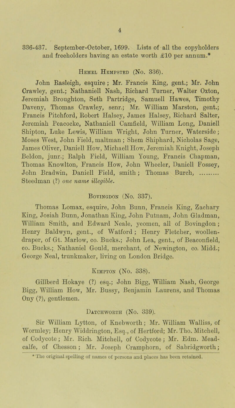 336-437. September-October, 1699. Lists of all the copyholders and freeholders having an estate worth £10 per annum.* Hemel Hempsted (No. 336). John Rasleigh, esquire ; Mr. Francis King, gent.; Mr. John Crawley, gent.; Nathaniell Nash, Richard Turner, Walter Oxton, Jeremiah Broughton, Seth Partridge, Samuell Hawes, Timothy Daveny, Thomas Crawley, senr.; Mr. William Marston, gent.; Francis Pitchford, Robert Halsey, James Halsey, Richard Salter, Jeremiah Peacocke, Nathaniell Camfield, William Long, Daniell Shipton, Luke Lewis, William Wright, John Turner, Waterside; Moses West, John Field, maltman ; Shem Shiphard, Nicholas Sage, James Oliver, Daniell How, MichaellHow, Jeremiah Knight, Joseph Beldon, junr.; Ralph Field, William Young, Francis Chapman, Thomas Knowlton, Francis How, John Wheeler, Daniell Fossey, John Bradwin, Daniell Field, smith; Thomas Burch, Steedman (?) one name illegible. Bovingdon (No. 337). Thomas Lomax, esquire, John Bunn, Francis King, Zachary King, Josiah Bunn, Jonathan King, John Putnam, John Gladman, William Smith, and Edward Neale, yeomen, all of Bovingdon ; Henry Baldwyn, gent., of Watford ; Henry Fletcher, woollen- draper, of Gt. Marlow, co. Bucks.; John Lea, gent., of Beaconfield, co. Bucks.; Nathaniel Gould, merchant, of Newington, co. Midd.; George Neal, trunkmaker, living on London Bridge. Kimpton (No. 338). Gillberd Hokaye (?) esq.; John Bigg, William Nash, George Bigg, William How, Mr. Bussy, Benjamin Laurens, and Thomas Ony (?), gentlemen. Datchworth (No. 339). Sir William Lytton, of Knebworth; Mr. William Walliss, of Wormley; Henry Widdrington, Esq., of Hertford; Mr. Tho. Mitchell, of Codycote; Mr. Rich. Mitchell, of Codycote; Mr. Edm. Mead- calfe, of Chesson; Mr. Joseph Cramphorn, of Sabridgworth; The original spelling of names of persons and places has been retained.