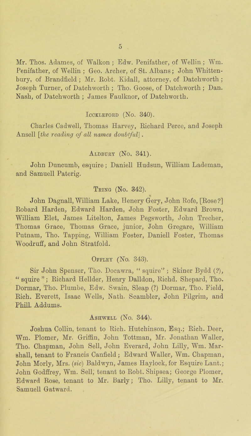 Mr. Thos. Adames, of Walkon ; Edw. Penifather, of Wellin ; Wm. Penifather, of Wellin ; Geo. Archer, of St. Albans; John Whitten- bury, of Brandfield ; Mr. Robt. Kidall, attorney, of Datckworth ; Joseph Turner, of Datchwortb ; Tho. Goose, of Datcbwortb ; Dan. Nash, of Datchwortb ; James Faulknor, of Datcbwoitb. ICCKLEFORD (No. 340). Charles Cadwell, Thomas Harvey, Richard Perce, and Joseph Ansell [the reading of all names doubtfulJ. Aldbury (No. 341). John Duncumb, esquire; Daniell Hudsun, William Lademan, and Samuell Paterig. Tring (No. 342). % John Dagnall, William Lake, Henery Gery, John Rofe, [Rose?] Robard Harden, Edward Harden, John Poster, Edward Brown, William Elet, James Litelton, James Pegswortli, John Trecher, Thomas Grace, Thomas Grace, junior, John Gregare, William Putnam, Tho. Tapping, William Foster, Daniell Foster, Thomas Woodruff, and John Stratfold. Offley (No. 343). Sir John Spenser, Tho. Docawra, “ squire’'; Skiner Bydd (?), “ squire ”; Richard Hellder, Henry Dalldon, Richd. Shepard, Tho. Dormar, Tho. Plumbe, Edw. Swain, Sleap (?) Dormar, Tho. Field, Rich. Everett, Isaac Wells, Nath. Scambler, John Pilgrim, and Phill. Addums. Ashwell (No. 344). Joshua Collin, tenant to Rich. Hutchinson, Esq.; Rich. Deer, Wm. Plomer, Mr. Griffin, John Tottman, Mr. Jonathan Waller, Tho. Chapman, John Sell, John Everard, John Lilly, Wm. Mar- shall, tenant to Francis Canfield; Edward Waller, Wm. Chapman, John Morly, Mrs. (sic) Baldwyn, James Haylock, for Esquire Lant.; John Godffrey, Wm. Sell, tenant to Robt. Shipsea; George Plomer, Edward Rose, tenant to Mr. Barly; Tho. Lilly, tenant to Mr. Samuell Gatward.