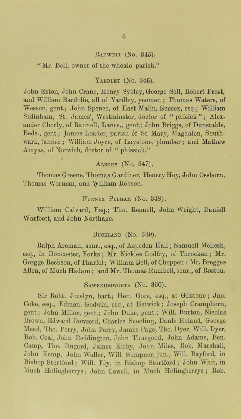 Radwell (No. 345). “ Mr. Bell, owner of the wlioale parish.” Yardley (No. 346). John Exton, John Crane, Henry Sybley, George Sell, Robert Frost, and William Bardolfe, all of Yardley, yeomen ; Thomas Waters, of Wesson, gent.; John Spence, of East Malin, Sussex, esq.; William Sidinham, St. James’, Westminster, doctor of “phisick”; Alex- ander Chorly, of Rannell, Lancs., gent.; John Briggs, of Dunstable, Beds., gent.; James Loader, parish of St. Mary, Magdalen, South- wark, tanner; William Joyce, of Laystone, plumber; and Mathew Amyas, of Norwich, doctor of “ pkissick.” Albury (No. 347). Thomas Greene, Thomas Gardiner, Henery Hoy, John Ossborn, Thomas Worman, and ^illiam Robson. Furnex Pelham (No. 348). William Calvard, Esq.; Tho. Reanell, John Wright, Daniell Warfoott, and John Northage. Buckland (No. 349). Ralph Areman, senr., esq., of Aspeden Hall; Samuell Mellesh, esq., in Doncaster, Yorks ; Mr. Nickles Godfry, of Throcken; Mr. Gorgge Reckson, of Tharfel; William Bell, of Cheppen : Mr. Bregges Allen, of Much Hadam; and Mr. Thomas Rumbell, senr., of Roston. Sawbridgworth (No. 350). Sir Robt. Jocelyn, hart.; Hen. Gore, esq., at Gilstone ; Jno. Coke, esq., Edmon. Godwin, esq., at Estwick; Joseph Crampkorn, gent.; John Millor, gent.; John Duke, gent.; Will. Burton, Nicolas Brown, Edward Dowserd, Charles Scooling, Danle Iloland, George Mead, Tho. Perry, John Perry, James Page, Tho. Dyer, Will. Dyer, Rob. Coal, John Reddington, John Thurgood, John Adams, Ben. Camp, Tho. Dugard, James Kirby, John Miles, Rob. Marshall, John Kemp, John Waller, Will Sumpner, jun., Will. Bayford, in Bishop Stortford; Will. Ely, in Bishop Stortford; John Whit, in Much Holingberrys; John Cowell, in Much Ilolingberrys ; Rob.