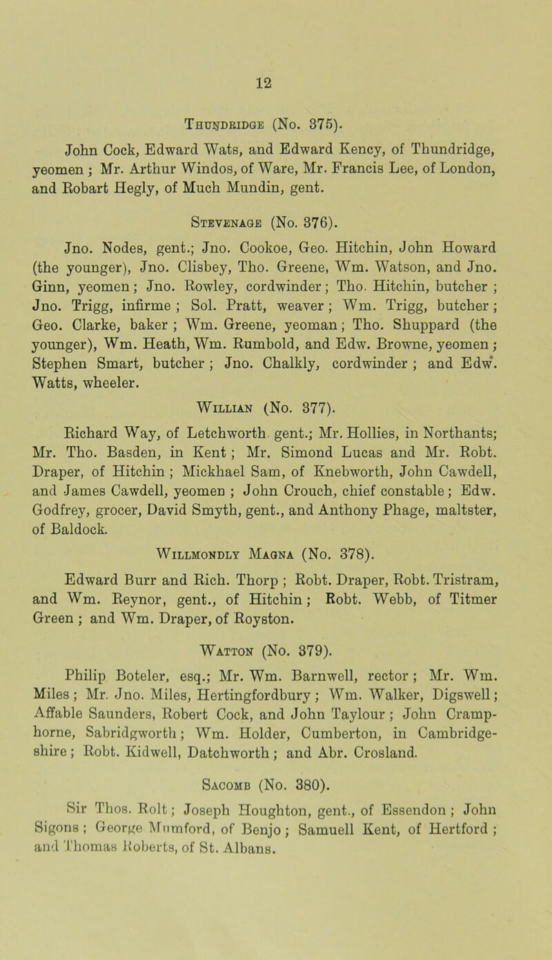 THUiJDRIDGE (No. 375). John Cock, Edward Wats, and Edward Kency, of Thundridge, yeomen ; Mr. Arthur Windos, of Ware, Mr. Francis Lee, of London, and Eobart Hegly, of Much Mundin, gent. Stevenage (No. 376). Jno. Nodes, gent.; Jno. Cookoe, Geo. Hitchin, John Howard (the younger), Jno. Clisbey, Tho. Greene, Wm. Watson, and Jno. Ginn, yeomen; Jno. Rowley, cordwinder; Tho. Hitchin, butcher ; Jno. Trigg, infirme ; Sol. Pratt, weaver; Wm. Trigg, butcher; Geo. Clarke, baker ; Wm. Greene, yeoman; Tho. Shuppard (the younger), Wm. Heath, Wm. Rumbold, and Edw. Browne, yeomen ; Stephen Smart, butcher ; Jno. Chalkly, cordwinder ; and Edw*. Watts, wheeler. Willian (No. 377). Richard Way, of Letchworth gent.; Mr. Hollies, in Northants; Mr. Tho. Basden, in Kent; Mr. Simond Lucas and Mr. Robt. Draper, of Hitchin ; Mickhael Sam, of Knebworth, John Cawdell, and James Cawdell, yeomen ; John Crouch, chief constable; Edw. Godfrey, grocer, David Smyth, gent., and Anthony Phage, maltster, of Baldock. WlLLMONDLY MAGNA (No. 378). Edward Burr and Rich. Thorp ; Robt. Draper, Robt. Tristram, and Wm. Reynor, gent., of Hitchin; Robt. Webb, of Titmer Green ; and Wm. Draper, of Royston. Watton (No. 379). Philip Boteler, esq.; Mr. Wm. Barnwell, rector ; Mr. Wm. Miles; Mr. Jno. Miles, Hertingfordbury; Wm. Walker, Digswell; Affable Saunders, Robert Cock, and John Taylour; John Cramp- horne, Sabridgworth; Wm. Holder, Cumberton, in Cambridge- shire ; Robt. Kidwell, Datchworth; and Abr. Crosland. Sacomb (No. 380). Sir Tlios. Rolt; Joseph Houghton, gent., of Essendon ; John Sigons ; George Mumford, of Benjo; Samuell Kent, of Hertford; and Thomas Roberts, of St. Albans.