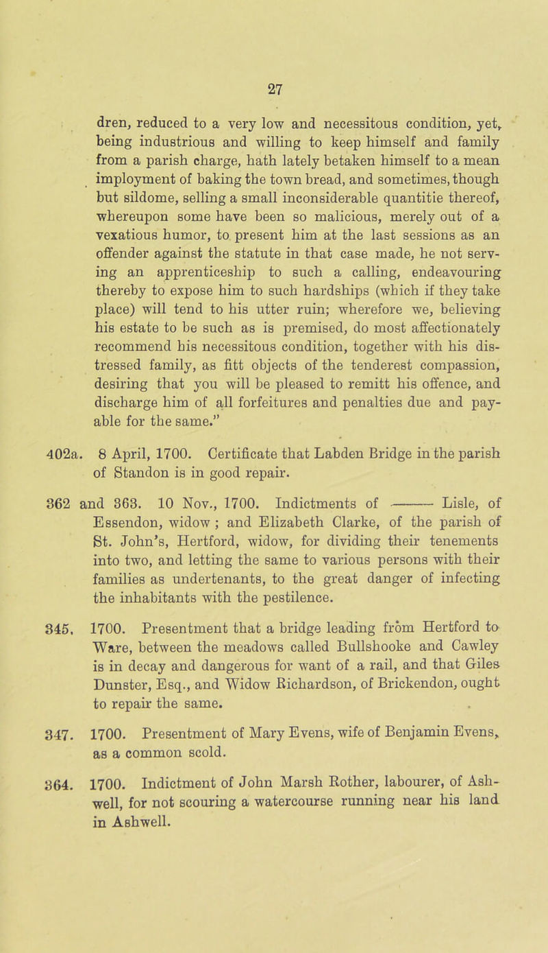 dren, reduced to a very low and necessitous condition, yet, being industrious and willing to keep himself and family from a parish charge, hath lately betaken himself to a mean imployment of baking the town bread, and sometimes, though but sildome, selling a small inconsiderable quantitie thereof, whereupon some have been so malicious, merely out of a vexatious humor, to present him at the last sessions as an offender against the statute in that case made, he not serv- ing an apprenticeship to such a calling, endeavouring thereby to expose him to such hardships (which if they take place) will tend to his utter ruin; wherefore we, believing his estate to be such as is premised, do most affectionately recommend his necessitous condition, together with his dis- tressed family, as fitt objects of the tenderest compassion, desiring that you will be pleased to remitt his offence, and discharge him of all forfeitures and penalties due and pay- able for the same.” 402a. 8 April, 1700. Certificate that Labden Bridge in the parish of Standon is in good repair. 362 and 363. 10 Nov., 1700. Indictments of Lisle, of Essendon, widow ; and Elizabeth Clarke, of the parish of St. John’s, Hertford, widow, for dividing their tenements into two, and letting the same to various persons with their families as undertenants, to the great danger of infecting the inhabitants with the pestilence. 345, 1700. Presentment that a bridge leading from Hertford to Ware, between the meadows called Bullshooke and Cawley is in decay and dangerous for want of a rail, and that Giles Dunster, Esq., and Widow Bichardson, of Brickendon, ought to repair the same. 347. 1700. Presentment of Mary Evens, wife of Benjamin Evens, as a common scold. 364. 1700. Indictment of John Marsh Bother, labourer, of Ash- well, for not scouring a watercourse running near his land in Ashwell.