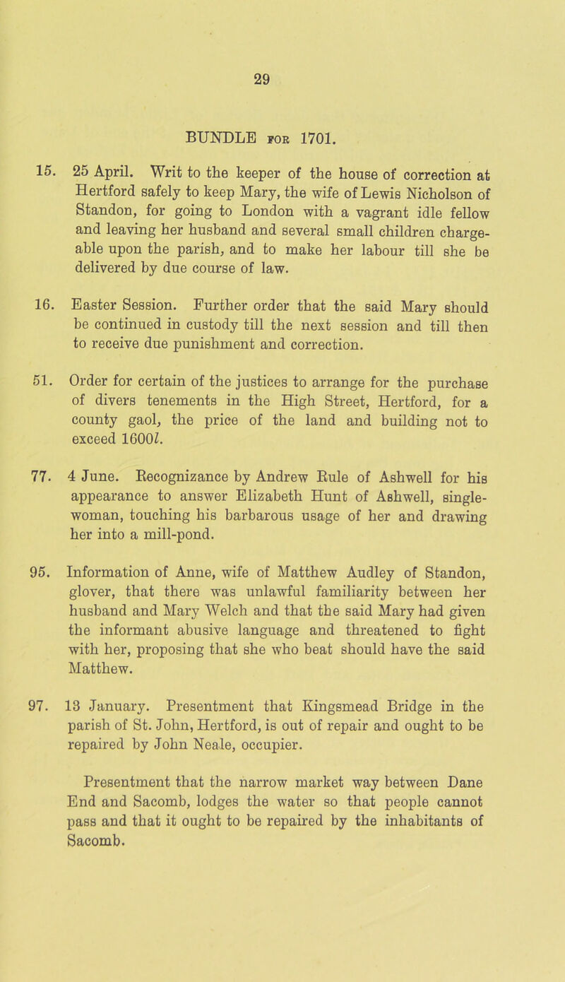 BUNDLE for 1701. 15. 25 April. Writ to the keeper of the house of correction at Hertford safely to keep Mary, the wife of Lewis Nicholson of Standon, for going to London with a vagrant idle fellow and leaving her husband and several small children charge- able upon the parish, and to make her labour till she be delivered by due course of law. 16. Easter Session. Further order that the said Mary should be continued in custody till the next session and till then to receive due punishment and correction. 51. Order for certain of the justices to arrange for the purchase of divers tenements in the High Street, Hertford, for a county gaol, the price of the land and building not to exceed 1600Z. 77. 4 June. Recognizance by Andrew Rule of Ashwell for his appearance to answer Elizabeth Hunt of Ashwell, single- woman, touching his barbarous usage of her and drawing her into a mill-pond. 95. Information of Anne, wife of Matthew Audley of Standon, glover, that there was unlawful familiarity between her husband and Mary Welch and that the said Mary had given the informant abusive language and threatened to fight with her, proposing that she who beat should have the said Matthew. 97. 13 January. Presentment that Kingsmead Bridge in the parish of St. John, Hertford, is out of repair and ought to be repaired by John Neale, occupier. Presentment that the narrow market way between Dane End and Sacomb, lodges the water so that people cannot pass and that it ought to be repaired by the inhabitants of Sacomb.