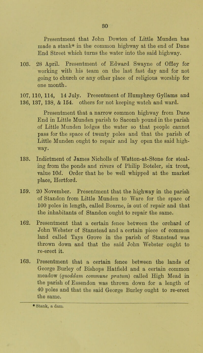 Presentment that John Dowton of Little Munden has made a stank* in the common highway at the end of Dane End Street which turns the water into the said highway. 103. 28 April. Presentment of Edward Swayne of Offley for working with his team on the last fast day and for not going to church or any other place of religious worship for one month. 107, 110, 114, 14 July. Presentment of Humphrey Gyllams and 136, 137, 138, & 164. others for not keeping watch and ward. Presentment that a narrow common highway from Dane End in Little Munden parish to Sacomb pound in the parish of Little Munden lodges the water so that people cannot pass for the space of twenty poles and that the parish of Little Munden ought to repair and lay open the said high- way. 133. Indictment of James Nicholls of Watton-at-Stone for steal- ing from the ponds and rivers of Philip Boteler, six trout, value 10(7. Order that he be well whipped at the market place, Hertford. 159. 20 November. Presentment that the highway in the parish of Standon from Little Munden to Ware for the space of 100 poles in length, called Boarne, is out of repair and that the inhabitants of Standon ought to repair the same. 162. Presentment that a certain fence between the orchard of John Webster of Stanstead and a certain piece of common land called Tays Grove in the parish of Stanstead was thrown down and that the said John Webster ought to re-erect it. 163. Presentment that a certain fence between the lands of George Burley of Bishops Hatfield and a certain common meadow (quoddam commune pratum) called High Mead in the parish of Essendon was thrown down for a length of 40 poles and that the said George Burley ought to re-erect the same. * Stank, a dam.