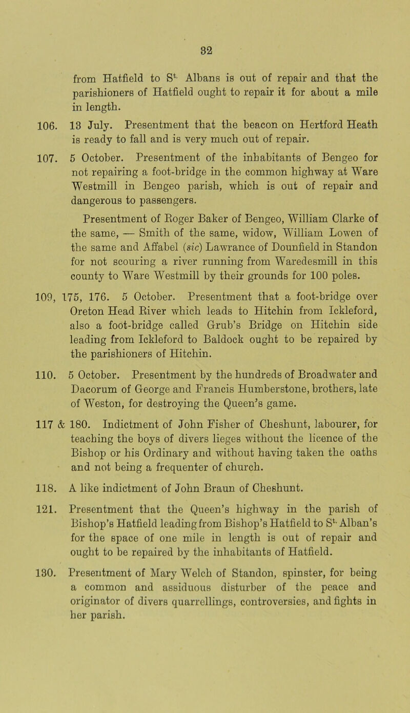 from Hatfield to Sl- Albans is out of repair and that the parishioners of Hatfield ought to repair it for about a mile in length. 106. 13 July. Presentment that the beacon on Hertford Heath is ready to fall and is very much out of repair. 107. 5 October. Presentment of the inhabitants of Bengeo for not repairing a foot-bridge in the common highway at Ware Westmill in Bengeo parish, which is out of repair and dangerous to passengers. Presentment of Roger Baker of Bengeo, William Clarke of the same, — Smith of the same, widow, William Lowen of the same and Affabel (sic) Lawrance of Dounfield in Standon for not scouring a river running from Waredesmill in this county to Ware Westmill by their grounds for 100 poles. 109, 175, 176. 5 October. Presentment that a foot-bridge over Oreton Head River which leads to Hitchin from Ickleford, also a foot-bridge called Grub’s Bridge on Hitchin side leading from Ickleford to Baldock ought to be repaired by the parishioners of Hitchin. 110. 5 October. Presentment by the hundreds of Broadwater and Dacorum of George and Francis Humberstone, brothers, late of Weston, for destroying the Queen’s game. 117 & 180. Indictment of John Fisher of Cheshunt, labourer, for teaching the boys of divers lieges without the licence of the Bishop or his Ordinary and without having taken the oaths and not being a frequenter of church. 118. A like indictment of John Braun of Cheshunt. 121. Presentment that the Queen’s highway in the parish of Bishop’s Hatfield leading from Bishop’s Hatfield to St- Alban’s for the space of one mile in length is out of repair and ought to be repaired by the inhabitants of Hatfield. 130. Presentment of Mary Welch of Standon, spinster, for being a common and assiduous disturber of the peace and originator of divers quarrellings, controversies, and fights in her parish.