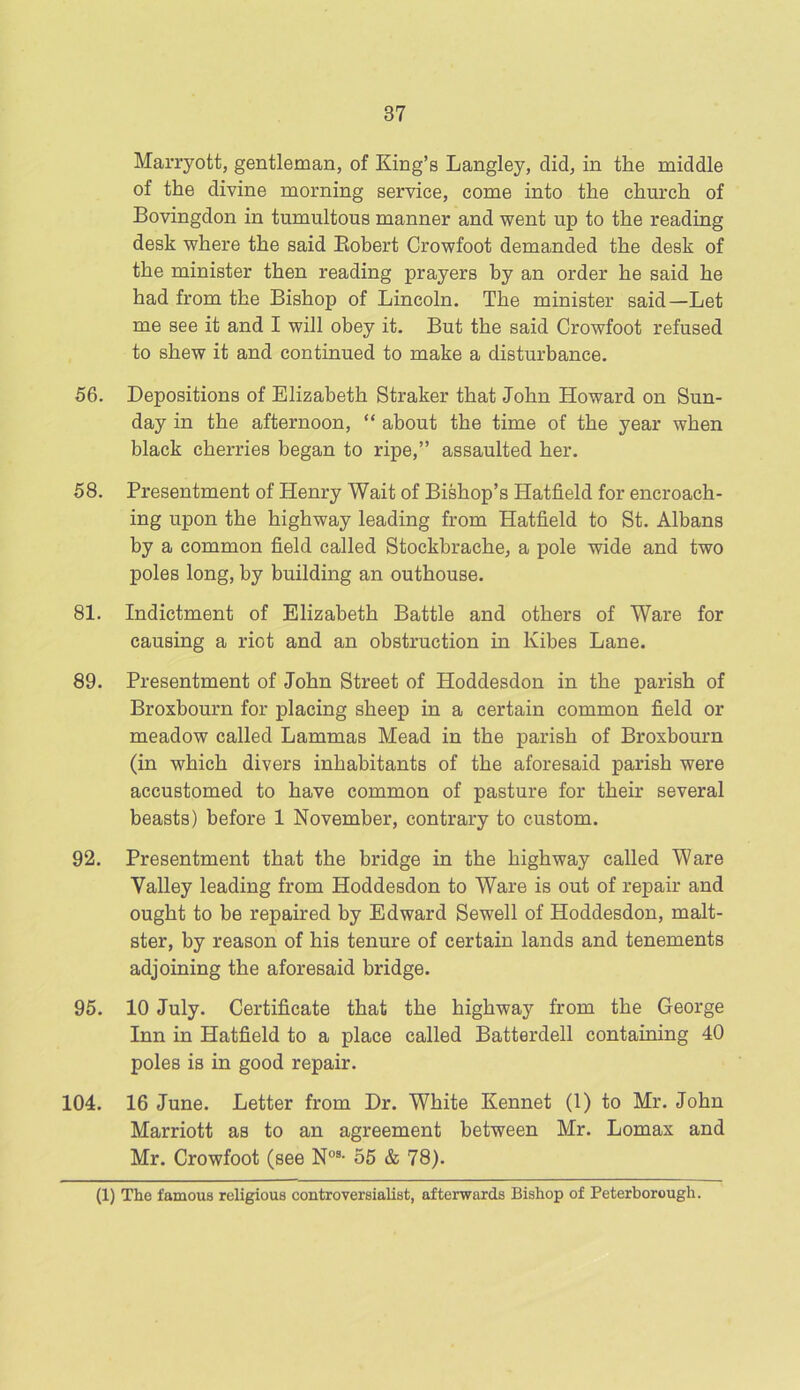 Marryott, gentleman, of King’s Langley, did, in the middle of the divine morning service, come into the church of Bovingdon in tumultous manner and went up to the reading desk where the said Robert Crowfoot demanded the desk of the minister then reading prayers by an order he said he had from the Bishop of Lincoln. The minister said—Let me see it and I will obey it. But the said Crowfoot refused to shew it and continued to make a disturbance. 56. Depositions of Elizabeth Straker that John Howard on Sun- day in the afternoon, “ about the time of the year when black cherries began to ripe,” assaulted her. 58. Presentment of Henry Wait of Bishop’s Hatfield for encroach- ing upon the highway leading from Hatfield to St. Albans by a common field called Stockbrache, a pole wide and two poles long, by building an outhouse. 81. Indictment of Elizabeth Battle and others of Ware for causing a riot and an obstruction in Kibes Lane. 89. Presentment of John Street of Hoddesdon in the parish of Broxbourn for placing sheep in a certain common field or meadow called Lammas Mead in the parish of Broxbourn (in which divers inhabitants of the aforesaid parish were accustomed to have common of pasture for their several beasts) before 1 November, contrary to custom. 92. Presentment that the bridge in the highway called Ware Valley leading from Hoddesdon to Ware is out of repair and ought to be repaired by Edward Sewell of Hoddesdon, malt- ster, by reason of his tenure of certain lands and tenements adjoining the aforesaid bridge. 95. 10 July. Certificate that the highway from the George Inn in Hatfield to a place called Batterdell containing 40 poles is in good repair. 104. 16 June. Letter from Dr. White Kennet (1) to Mr. John Marriott as to an agreement between Mr. Lomax and Mr. Crowfoot (see N08- 65 & 78). (1) The famous religious controversialist, afterwards Bishop of Peterborough.