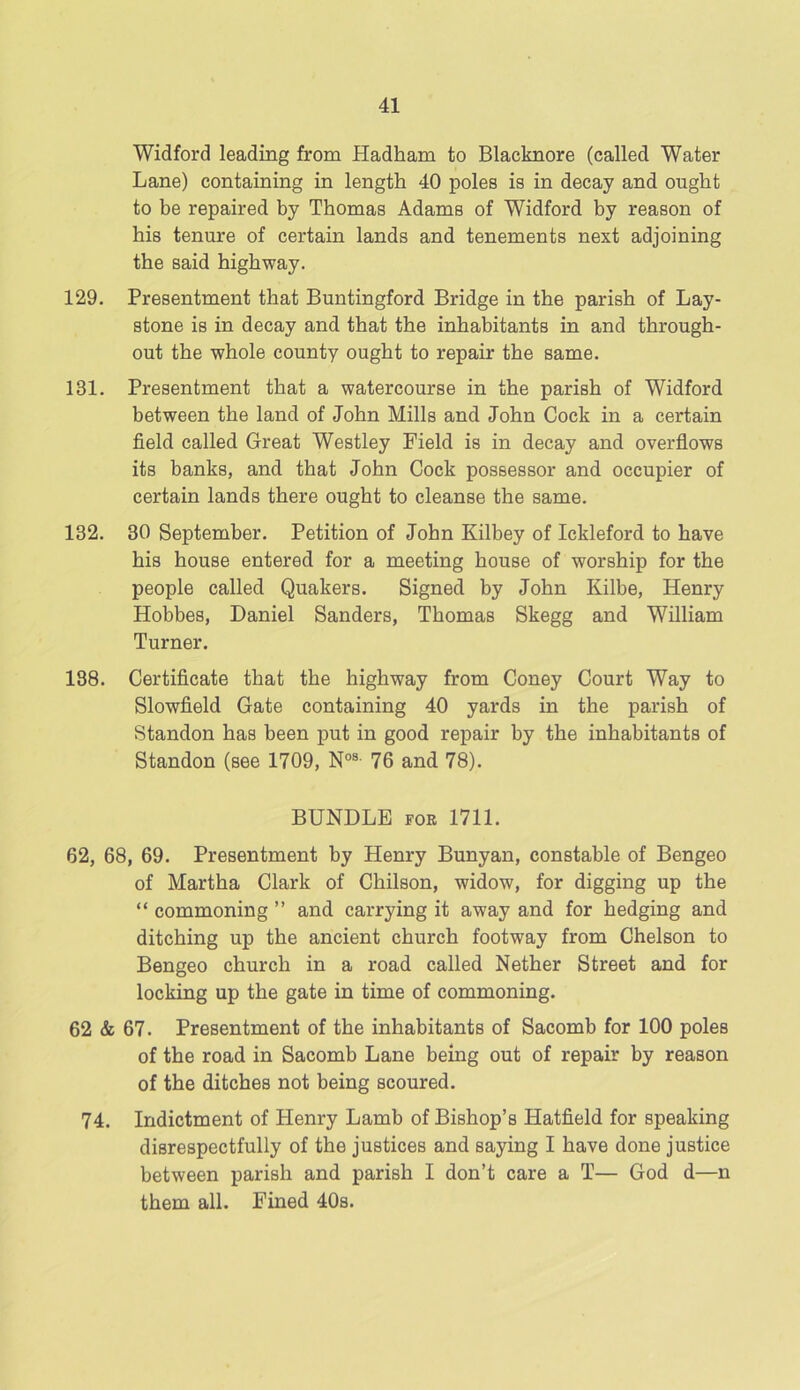 Widford leading from Hadham to Blacknore (called Water Lane) containing in length 40 poles is in decay and ought to be repaired by Thomas Adams of Widford by reason of his tenure of certain lands and tenements next adjoining the said highway. 129. Presentment that Buntingford Bridge in the parish of Lay- stone is in decay and that the inhabitants in and through- out the whole county ought to repair the same. 131. Presentment that a watercourse in the parish of Widford between the land of John Mills and John Cock in a certain field called Great Westley Field is in decay and overflows its banks, and that John Cock possessor and occupier of certain lands there ought to cleanse the same. 132. 30 September. Petition of John Kilbey of Ickleford to have his house entered for a meeting house of worship for the people called Quakers. Signed by John Kilbe, Henry Hobbes, Daniel Sanders, Thomas Skegg and William Turner. 138. Certificate that the highway from Coney Court Way to Slowfield Gate containing 40 yards in the parish of Standon has been put in good repair by the inhabitants of Standon (see 1709, Nos- 76 and 78). BUNDLE for 1711. 62, 68, 69. Presentment by Henry Bunyan, constable of Bengeo of Martha Clark of Chilson, widow, for digging up the “ commoning ” and carrying it away and for hedging and ditching up the ancient church footway from Chelson to Bengeo church in a road called Nether Street and for locking up the gate in time of commoning. 62 & 67. Presentment of the inhabitants of Sacomb for 100 poles of the road in Sacomb Lane being out of repair by reason of the ditches not being scoured. 74. Indictment of Henry Lamb of Bishop’s Hatfield for speaking disrespectfully of the justices and saying I have done justice between parish and parish I don’t care a T— God d—n them all. Fined 40s.