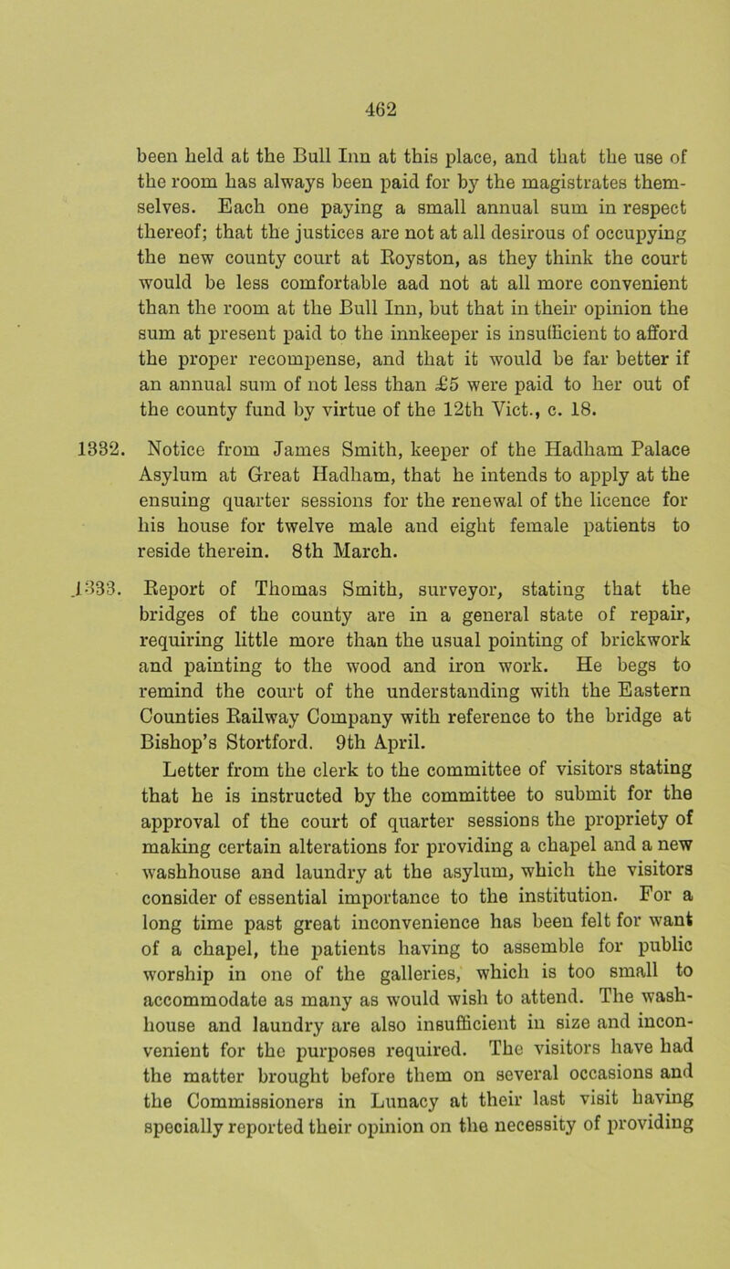 been held at the Bull Inn at this place, and that the use of the room has always been paid for by the magistrates them- selves. Each one paying a small annual sum in respect thereof; that the justices are not at all desirous of occupying the new county court at Royston, as they think the court would be less comfortable aad not at all more convenient than the room at the Bull Inn, but that in their opinion the sum at present paid to the innkeeper is insufficient to afford the proper recompense, and that it would be far better if an annual sum of not less than £5 were paid to her out of the county fund by virtue of the 12th Viet., c. 18. 1332. Notice from James Smith, keeper of the Hadham Palace Asylum at Great Hadham, that he intends to apply at the ensuing quarter sessions for the renewal of the licence for his house for twelve male and eight female patients to reside therein. 8th March. .1333. Report of Thomas Smith, surveyor, stating that the bridges of the county are in a general state of repair, requiring little more than the usual pointing of brickwork and painting to the wood and iron work. He begs to remind the court of the understanding with the Eastern Counties Railway Company with reference to the bridge at Bishop’s Stortford. 9th April. Letter from the clerk to the committee of visitors stating that he is instructed by the committee to submit for the approval of the court of quarter sessions the propriety of making certain alterations for providing a chapel and a new washhouse and laundry at the asylum, which the visitors consider of essential importance to the institution. For a long time past great inconvenience has been felt for want of a chapel, the patients having to assemble for public worship in one of the galleries, which is too small to accommodate as many as would wish to attend. The wash- house and laundry are also insufficient in size and incon- venient for the purposes required. The visitors have had the matter brought before them on several occasions and the Commissioners in Lunacy at their last visit having specially reported their opinion on the necessity of providing