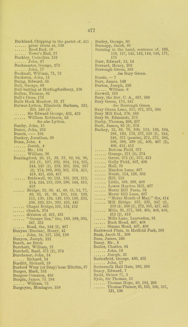 Buckland, Chipping in the parish of, 425 great storm at, 130 Reed End, 56 Town’s End, 57 Buckley, Cornelius, 152 John, 67 Buckmaster, George, 273 John,17 Bucknall, William, 71, 72 Buckston, John, 11 Buing, Edward, 56 Bull, George, 68 Bull-baiting at Hertingfordbury, 136 Bullen, Thomas, 82 Bull’s Cross, 173 Bulls Hook Meadow, 23, 27 Bulwer-Lytton, Elizabeth Barbara, 323, 333, 340 (2) Sir Edward George, 432, 433 William Robinson, 63 See also Lytton. Bunby, John, 15 Bunce, John, 252 Bunch, 192 Bunkey, Jonathan, 39 Bunn,John, 4 Josiah, 4 Mr., 144 William, 36 Buntingford, 20, 21, 39, 57, 82, 94, 96, 101 (3), 197, 202, 204, 214, 225, 244, 245 (2), 258, 263, 264, 267 (2), 274, 288, 300, 301, 374, 413, 418, 421, 450, 457 Bridewell, 90, 133. 165, 201, 213, 214, 224, 233, 238, 290, 344, 413, 418 Bridge, 22, 38, 41, 48, 51, 52, 77, 83, 85, 91, 96, 102, 104, 109, 115, 130, 134, 149, 183,189, 233, 236, 239, 330, 395, 435, 445 Chapel Bridge, 101,134, 152 church, 374 division of, 421, 431 “ George Inn,” the, 180, 289, 300, 347 352 Road, the, 244 (2), 467 Bunyan (Bunian), Henry, 41 John, 34, 157, 158, 159 Bunyon, Joseph, 221 Burch, see Birch Burchatt, William, 21 Burchell, Basil, 371 (2), 374 Burchener, John, 14 Richard, 14 Burditt, Richard, 19 Burford Wray (or Dray) near Hitchin, 87 Burges, Mark, 153 Burgess Common, 456 Burgin, James, 73, 284 William, 73 Burgoyne, Montague, 258 Burley, George, 30 Burnapp, Jacob, 81 Burning in the hand, sentence of, 103, 116, 127, 141, 142,144, 148, 171, 175 Burr, Edward, 12, 14 Burrard, Henry, 203 Burrough Green, 163 See Bury Green. Bursie, — 7 Burt, James, 143 Burton, Joseph, 226 William, 6 Burwell, 163 Bury, the Rev. C. A., 367, 389 Bury Green, 173, 241 See Burrough Green Bury Green Lane, 370, 371, 375, 384 Bury Mill End, 276, 282 Bury St. Edmunds, 275 Busby, Thomas, 206, 207 Bush, James, 80 (2), 374 Bushey, 15, 69, 70, 100, 113, 126, 164, 168, 169, 176, 237, 239 (2), 244, 248, 371 (passim), 372, 373, 384, 396, 398, 399 (2), 400, 407 (2), 408, 412, 413 Bottom Field, 371 Grange, 371 (2), 374 Grove. 371 (2), 373, 413 Gully Field, 407, 408 Hall, 91 Haydon Lane, 407 Heath, 114, 126, 302 Hill, 113 Little, 169, 398, 408 Lower Haydon Hill, 407 Merry Hill Farm, 94 Merry Hill Lane, 407 “ Merry Month of May,” the, 414 Mill Bridge, 237, 239, 247 (2), 259 (2). 266 (2), 272, 395, 427, 445 Mills, 91, 371, 398, 400, 406, 408, 412 (2), 413 Mills Lane, Leavesden, 91 Rush Mead, 407, 408 Simms Mead, 407, 408 Bushwood Plain, in Hatfield Park, 268 Busk, Jacob H., 309 Buss, James, 246 Bussy, Mr., 4 Butler, Charles, 94 John, 18 Joseph, 21 Butterfield, George, 430, 431 John, 17 Buttermilk Hall Gate, 288, 289 Buzey, Edward, 7 Bydd, Skiner (?), 5 Byde, Sir Thomas, 15 Thomas Hope, 20, 184, 266 Thomas Plumer, 91,105,106, 107, 131, 136