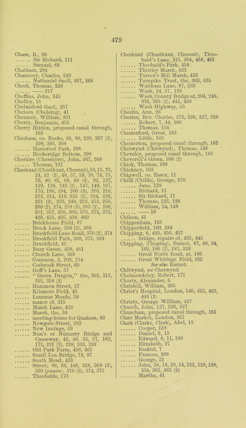 3 479 Chase, R., 99 Sir Richard, 111 Samuel, 68 Chatham, 284 Chauucey, Charles, 249 Nathaniel Snell, 267, 268 Cheek, Thomas, 228 217 Cheffins, John, 345 Chelley, 15 Chelmsford Gaol, 257 Chelson (Chelsing), 41 Chennels, William, 201 Cherry, Benjamin, 455 Cherry Hinton, proposed canal through, 163 Chesham, co. Bucks, 82, 90, 220, 297 (2), 298, 305, 308 Haresfoot Park, 298 Hockeridge Bottom, 298 Cheshire (Chesshyre), John, 267, 268 Thomas, 121 Cheshunt (Chesthunt, Chesunt), 10,15,23, 24, 32 (2), 48, 57. 59, 70, 74, 75, 76, 80, 81, 88, 89 (4), 92, 127, 129, 138, 143 (2), 147, 149, 167, 173, 193, 194, 200 (2), 203, 210, 212, 214, 216, 223 (2), 224, 23C, 231 (2), 233, 249, 252, 253, 258, 269 (2), 274, 278 (2), 283 (2), 298, 301, 357, 358, 369, 373, 374, 375, 429, 433, 435, 458, 460 Brickhouse Field, 97 Brook Lane, 358 (2), 368 Brookfield Lane Road, 370 (2), 374 Brookfield Path, 368, 375, 384 Bruckfield, 45 Bury Green, 458, 461 Church Lane, 369 Common, 3, 203, 214 Cosbrook Street, 60 Goff’s Lane, 57 “ Green Dragon,” the, 202, 313, 315, 358 (2) Hammon Street, 57 Kilsmore Field, 45 Lammas Meads, 59 manor of, 315 Marsh Lane, 433 Marsh, the, 59 meeting-house for Quakers, 60 Newgate Street, 283 New Innings, 59 Nun’s or Nunnery Bridge aud Causeway, 42, 48. 55, 57, 162, 171, 221 (2), 228, 233, 238 Old Park Farm, 458, 461 Small Lea Bridge, 74, 97 South Mead, 433 Street, 88, 89, 166, 358, 368 (2), 369 (passim), 370 (3), 374, 375 Theobalds, 173 Cheshunt (Chesthunt, Chesunt), Theo- bald’s Lane, 315, 384, 458, 461 Theobald’s Park, 458 Thistley Marsh, 433 Turner’s Hill Marsh, 433 Turnpike Trust, the, 303, 435 Waltham Lane, 97, 233 Wash, 54, 57, 199 Wash, County Bridge at, 204, 246, 376, 395 (2), 445, 450 Wash Highway, 55 Cheslin, Ann, 26 Chester, Rev. Charles, 273, 326, 327, 328 Robert, 7, 44, 268 Thomas, 154 Chesterford, Great, 163 Little, 163 Chesterton, proposed canal through, 163 Chetwynd (Chitwynd), Thomas, 148 Cheveley, proposed canal through, 163 Cheverell’s Green, 386 (2) Chick, Thomas, 288 Chickney, 163 Chigwell, co. Essex, 11 Child (Childs), George, 270 Jane, 129 Richard, 15 Sir Richard, 11 Thomas, 123, 128 William, 14, 148 16 Chilson, 41 Chippenham, 163 Chipperfield, 160, 284 Chipping, 6, 425, 450, 457 bridge, repairs of, 435, 445 Chipping, (Clieping), Barnet, 67, 88, 94, 162,186 (3), 187, 329 Great North Road, at, 186 Great Whitings Field, 162 See also Barnet. Chitwynd, see Chetwynd Cholmondeley, Robert, 171 Chorly, Alexander, 6 Christell, William, 265 Christ’s Hospital, London, 140, 415, 423, 448 (2) Christy, George William, 447 Church, John, 137, 326, 327 Churcham, proposed canal through, 163 Clare Market, London, 257 Clark (Clarke, Clerk), Abel, 15 Cooper, 158 Daniel, 8, 15 Edward, 8, 11, 188 Elizabeth, 27 Ezekiel, 7 Frances, 209 George, 12 John, 16, 18, 20, 54,123, 128,198, 334, 362, 363 (2) Martha, 41