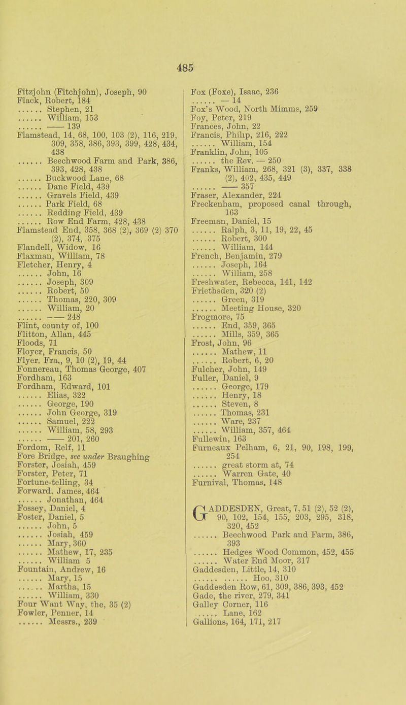 Fitzjohn (Fitchjohn), Joseph, 90 Flack, Robert, 184 Stephen, 21 William, 153 ^39 Fiamstead, 14, 68, 100, 103 (2), 116, 219, 309, 358. 386, 393, 399, 428, 434, 438 Beechwood Farm and Park, 386, 393, 428, 438 Buckwood Lane, 68 Dane Field, 439 Gravels Field, 439 Park Field, 68 Redding Field, 439 Row End Farm, 428, 438 Fiamstead End, 358, 368 (2), 369 (2) 370 (2), 374, 375 Flandell, Widow, 16 Flaxman, William, 78 Fletcher, Henry, 4 John, 16 Joseph, 309 Robert, 50 Thomas, 220, 309 William, 20 248 Flint, county of, 100 Flitton, Allan, 445 Floods, 71 Floyer, Francis, 50 Flyer, Fra,, 9, 10 (2), 19, 44 Fonnereau, Thomas George, 407 Fordham, 163 Fordham, Edward, 101 Elias, 322 George, 190 John George, 319 Samuel, 222 William, 58, 293 201, 260 Fordom, Relf, 11 Fore Bridge, see under Braughing Forster, Josiah, 459 Forster, Peter, 71 Fortune-telling, 34 Forward, James, 464 Jonathan, 464 Fossey, Daniel, 4 Foster, Daniel, 5 John,5 Josiah, 459 Mary, 360 Mathew, 17, 235 William 5 Fountain, Andrew, 16 Mary, 15 Martha, 15 William, 330 Four Want Way, the, 35 (2) Fowler, Penner, 14 Messrs., 239 Fox (Foxe), Isaac, 236 — 14 Fox’s Wood, North Mimms, 259 Foy, Peter, 219 Frances, John, 22 Francis, Philip, 216, 222 William, 154 Franklin, John, 105 the Rev. — 250 Franks, William, 268, 321 (3), 337, 338 (2), 402, 435, 449 357 Fraser, Alexander, 224 Freckenham, proposed canal through, 163 Freeman, Daniel, 15 Ralph, 3, 11, 19, 22, 45 Robert, 300 William, 144 French, Benjamin, 279 Joseph, 164 William, 258 Freshwater, Rebecca, 141, 142 Friethsden, 320 (2) Green, 319 Meeting House, 320 Frogmore, 75 End, 359, 365 Mills, 359, 365 Frost, John, 96 Mathew, 11 Robert, 6, 20 Fulcher, John, 149 Fuller, Daniel, 9 George, 179 ...... Henry, 18 Steven, 8 Thomas, 231 Ware, 237 William, 357, 464 Fullewin, 163 Furneaux Pelham, 6, 21, 90, 198, 199, 254 great storm at, 74 Warren Gate, 40 Furnival, Thomas, 148 GADDESDEN, Great, 7, 51 (2), 52 (2), 90, 102, 154, 155, 203, 295, 318, 320, 452 Beechwood Park and Farm, 386, 393 Hedges Wood Common, 452, 455 Water End Moor, 317 Gaddesden, Little, 14, 310 Hoo, 310 Gaddesden Row, 61, 309, 386, 393, 452 Gadc, the river, 279, 341 Galley Corner, 116 Laue, 162 i Gallions, 164, 171, 217