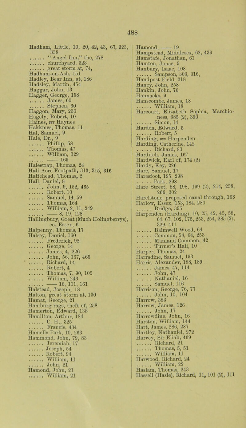 Hadham, Little, 10, 20, 42, 43, G7, 323, 338 “Angel Inn,” the, 278 churchyard, 323 great storm at, 74, Hadham-on-Ash, 151 Hadley, Bear Inn, at, 186 Hadsley, Martin, 454 Haggar, John, 13 Hagger, George, 158 James, 60 Stephen, 60 Haggon, Mary, 230 Hagely, Robert, 10 Haines, see Haynes Hakkmes, Thomas, 11 Hal, Samuel, 9 Hale, Dr., 9 Phillip, 58 Thomas, 47 William, 329 169 Halestrap, Thomas, 24 Half Acre Footpath, 313, 315, 316 Halfehead, Thomas, 2 Hall, Daniel, 8 John, 9, 152, 465 Robert, 10 Samuel, 14, 59 Thomas, 164 William, 2, 11, 249 8, 19, 128 Halllngbury, Great (Much Holingberrys), co. Essex, 6 Halpenny, Thomas, 17 Halsey, Daniel, 160 Frederick, 92 George, 14 James, 4, 226 John, 56, 167, 465 Richard, 14 Robert, 4 Thomas, 7, 90, 105 William, 246 16, 111, 161 Halstead, Joseph, 18 Halton, great storm at, 130 Hamat, George, 21 Hamburg rags, theft of, 258 Hamerton, Edward, 138 Hamilton, Arthur, 184 C. H., 325 Francis, 434 Hamells Park, 10, 263 Hammond, John, 79, 83 Jeremiah, 17 Joseph, 54 Robert, 94 William, 11 John, 21 Hamond, John, 21 William, 21 Hamond, 19 Hampstead, Middlesex, 62, 436 Hamstafe, Jonathan, 61 Hamton, Jonas, 9 Hanbury, Isaac, 108 Sampson, 303, 316, Handpost Field, 318 Haney, John, 258 Hankin, John, 76 Hannacks, 9 Hauscombe, James, 18 William, 18 Harcourt, Elizabeth Sophia, Marchio- ness, 385 (2), 390 Simon, 14 Harden, Edward, 5 Robert, 5 Harding, see Harpenden Harding, Catherine, 142 Richard, 83 Harditch, James, 167 Hardwick, Earl of, 174 (2) Hardy, Key, 226 Hare, Samuel, 17 Haresfoot, 195, 298 Park 298 Hare Street’ 88, 198, 199 (2), 214, 258, 266, 302 Harelstone, proposed canal through, 163 Harlow, Essex, 153, 184, 280 Bridge, 395 Harpenden (Harding), 10, 25, 42, 45, 58, 64, 67, 102, 175, 253, 254, 285 (2), 329, 411 Balmwell Wood, 64 Common, 58, 64, 253 Manland Common, 42 Turner’s Hall, 10 Harper, Thomas, 24 Harradine, Samuel, 193 Harris, Alexander, 188, 189 James, 47, 114 John, 47 Nathaniel, 16 Samuel, 116 Harrison, George, 76, 77 John, 10, 104 Harrow, 383 Harrow, James, 126 John, 17 Harrowdine, John, 16 Harston, William, 144 Hart, James, 286, 287 Hartley, Nathaniel, 272 Harvey, Sir Eliab, 469 Richard, 21 Thomas, 5, 51 William, 11 Harwood, Richard, 24 William, 22 Ilaslam, Thomas, 243 Hassell (Hasle), Richard, 11, 101 (2), 111
