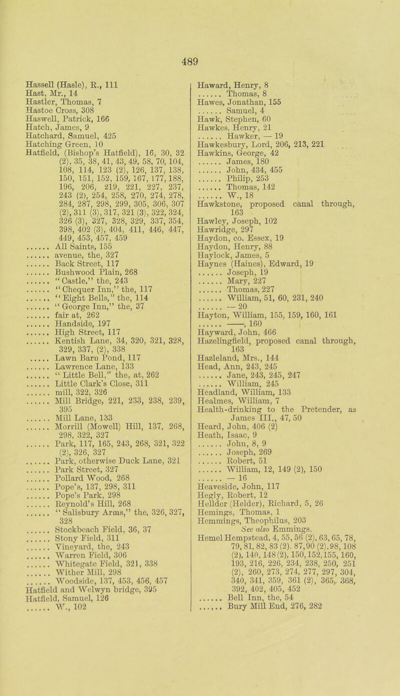 Hassell (Hasle), R., Ill Hast, Mr., 14 Hastier, Thomas, 7 Hastoe Cross, 308 Haswell, Patrick, 166 Hatch, James, 9 Hatchard, Samuel, 425 Hatching Green, 10 Hatfield, (Bishop’s Hatfield), 16, 30, 32 (2), 35, 38, 41, 43, 49, 58, 70, 104, 108, 114, 123 (2), 126, 137, 138, 150, 151, 152, 159, 167, 177,188, 196, 206, 219, 221, 227, 237, 243 (2), 254, 258, 270, 274, 278, 284, 287, 298, 299, 305, 306, 307 (2), 311 (3), 317, 321 (3), 322, 324, 326 (3), 327, 328, 329, 337, 354, 398, 402 (3), 404, 411, 446, 447, 449, 453, 457, 459 All Saints, 155 avenue, the, 327 Back Street, 117 Bushwood Plain, 268 “ Castle,” the, 243 “ Chequer Inn,” the, 117 “Eight Bells,” the, 114 “ George Inn,” the, 37 fair at, 262 Handside, 197 High Street, 117 Kentish Lane, 34, 320, 321, 328, 329, 337, (2), 338 Lawn Barn Pond, 117 Lawrence Lane, 133 “ Little Bell,” the, at, 262 Little Clark’s Close, 311 mill, 322, 326 Mill Bridge, 221, 233, 238, 239, 395 Mill Lane, 133 Morrill (Mowell) Hill, 137, 268, OQ« SOO 907 Park, 117, 165, 243, 268, 321, 322 (2), 326, 327 Park, otherwise Duck Lane, 321 Park Street, 327 Pollard Wood, 268 Pope’s, 137, 298, 311 Pope’s Park, 298 Reynold’s Hill, 268 “ Salisbury Arms,” the, 326, 327, 328 Stockbeach Field, 36, 37 Stony Field, 311 Vineyard, the, 243 Warren Field, 306 Whitegate Field, 321, 338 Wither Mill, 298 Woodside, 137, 453, 456, 457 Hatfield and Welwyn bridge, 395 Hatfield, Samuel, 126 W., 102 Haward, Henry, 8 Thomas, 8 Hawes, Jonathan, 155 Samuel, 4 Hawk, Stephen, 60 Hawkes, Henry, 21 Hawker, — 19 Hawkesbury, Lord, 206, 213, 221 Hawkins, George, 42 James, 180 John, 434, 455 Philip, 253 ...... Thomas, 142 ...... W., 18 Hawkstone, proposed canal through, 163 Hawley, Joseph, 102 Hawridge, 297 Haydon, co. Essex, 19 Haydon, Henry, 88 Haylock, James, 5 Haynes (Haines), Edward, 19 Joseph, 19 Mary, 227 Thomas, 227 William, 51, 60, 231, 240 —20 Hayton, William, 155, 159, 160, 161 , 160 Hayward, John, 466 Hazelingfield, proposed canal through, 163 Hazleland, Mrs., 144 Head, Ann, 243, 245 Jane, 243, 245, 247 William, 245 Headland, William, 133 Healmes, William, 7 Health-drinking to the Pretender, as James III., 47, 50 Heard, John, 406 (2) Heath, Isaac, 9 John, 8, 9 ...... Joseph, 269 Robert, 51 William, 12, 149 (2), 150 — 16 Heaveside, John, 117 Hegly, Robert, 12 Hellder (Helder), Richard, 5, 26 Hemings, Thomas, 1 Hemmings, Theophilus, 203 See also Emmings. Hemel Hempstead, 4, 55, 56 (2), 63,65, 78, 79,81, 82, 83 (2). 87,90 (2).98,108 (2), 140.148(2), 150,152,155,160, 193, 216, 226, 234, 238, 250, 251 (2), 260, 273, 274, 277, 297, 304, 340, 341, 359, 361 (2), 365,. 368, 392, 402, 405, 452 Bell Inn, the, 54 Bury Mill End, 276, 282