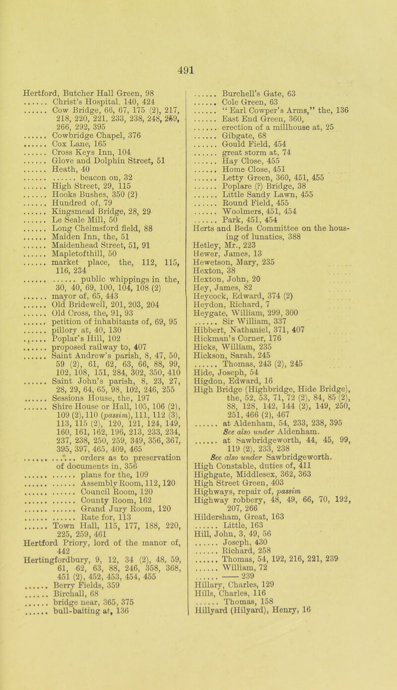 Hertford, Butcher Hall Green, 98 Christ’s Hospital. 140, 424 Cow Bridge, 66, 67, 175 (2), 217, 218, 220, 221, 233, 238, 248, 259, 266, 292, 395 Cowbridge Chapel, 376 Cox Lane, 165 Cross Keys Inn, 104 Glove and Dolphin Street, 51 Heath, 40 beacon on, 32 High Street, 29, 115 Hooks Bushes, 350 (2) Hundred of, 79 Kingsmead Bridge, 28, 29 Le Seale Mill, 50 Long Chelmsford field, 88 Maiden Inn, the, 51 Maidenhead Street, 51, 91 Mapletofthill, 50 market place, the, 112, 115, 116, 234 public whippings in the, 30, 40, 69, 100, 104, 108 (2) mayor of, 65, 443 Old Bridewell, 201, 203, 204 Old Cross, the, 91, 93 petition of inhabitants of, 69, 95 pillory at, 40, 130 ...... Poplar's Hill, 102 proposed railway to, 407 Saint Andrew’s parish, 8, 47, 50, 59 (2), 61, 62, 63, 66, 88, 99, 102, 108, 151, 284, 302, 350, 410 Saint John’s parish, 8, 23, 27, 28, 29, 64, 65, 98, 102, 246, 255 Sessions House, the, 197 Shire House or Hall, 105, 106 (2), 109 (2), 110 (passim), 111, 112 (3), 113, 115 (2), 120, 121, 124, 149, 160, 161, 162, 196, 213, 233, 234, 237, 238, 250, 259, 349, 356, 367, 395, 397, 465, 409, 465 . orders as to preservation of documents in, 356 plans for the, 109 Assembly Room, 112,120 Council Room, 120 County Room, 162 Grand Jury Room, 120 Rate for, 113 Town Hall, 115, 177, 188, 220, 225, 259, 461 Hertford Priory, lord of the manor of, 442 Hertingfordbury, 9, 12, 34 (2), 48, 59, 61, 62, 63, 88, 246, 358, 368, 451 (2), 452, 453, 454, 455 Berry Fields, 359 Birchall, 68 bridge near, 365, 375 bull-baiting at, 136 Burchell’s Gate, 63 Cole Green, 63 “ Earl Cowper’s Arms,” the, 136 East End Green, 360, erection of a millhouse at, 25 ...... Gibgate, 68 Gould Field, 454 great storm at, 74 Hay Close, 455 Home Close, 451 Letty Green, 360, 451, 455 Poplare (?) Bridge, 38 Little Sandy Lawn, 455 Round Field, 455 Woolmers, 451, 454 Park, 451, 454 Herts and Beds Committee on the hous- ing of lunatics, 388 Hetley, Mr., 223 liewer, James, 13 Hewetson, Mary, 235 Hexton, 38 Hexton, John, 20 Hey, James, 82 Ileycock, Edward, 374 (2) Heydon, Richard, 7 Hey gate, William, 299, 300 Sir William, 337 Hibbert, Nathaniel, 371, 407 Hickman’s Corner, 176 Hicks, William, 235 Hickson, Sarah, 245 Thomas, 243 (2), 245 Hide, Joseph, 54 Higdon, Edward, 16 High Bridge (Highbridge, Hide Bridge), the, 52, 53, 71, 72 (2), 84, 85 (2), 88, 128, 142, 144 (2), 149, 250, 251, 466 (2), 467 at Aldenham, 54, 233, 238, 395 See also under Aldenham. at Sawbridgeworth, 44, 45, 99, 119 (2), 233, 238 See also under Sawbridgeworth. High Constable, duties of, 411 Highgate, Middlesex, 362, 363 High Street Green, 403 Highways, repair of, passim Highway robbery, 48, 49, 66, 70, 192, 207, 266 Hildersham, Great, 163 Little, 163 Hill, John, 3, 49, 56 Joseph, 430 Richard, 258 Thomas, 54, 192, 216, 221, 239 William, 72 239 Hillary, Charles, 129 Hills, Charles, 116 Thomas, 158 Hillyard (Hilyard), Henry, 16