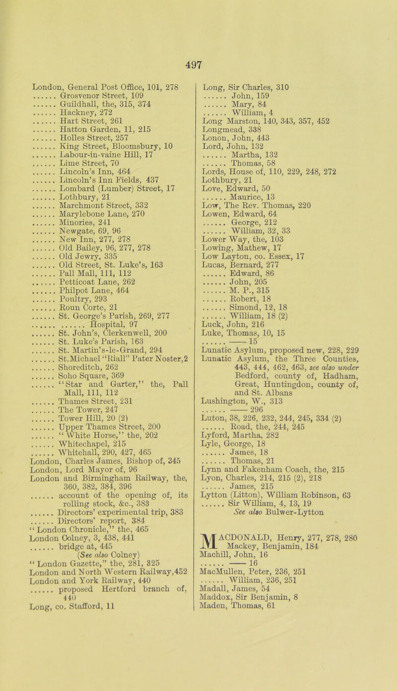 London, General Post Office, 101, 278 Grosvenor Street, 109 Guildhall, the, 315, 374 Hackney, 272 Hart Street, 261 Hatton Garden, 11, 215 Holies Street, 257 King Street, Bloomsbury, 10 Labour-in-vaine Hill, 17 Lime Street, 70 Lincoln’s Inn, 464 Lincoln’s Inn Fields, 437 Lombard (Lumber) Street, 17 Lothbury, 21 Marchmont Street, 332 Marylebone Lane, 270 Minories, 241 Newgate, 69, 96 New Inn, 277, 278 Old Bailey, 96, 277, 278 Old Jewry, 335 Old Street, St. Luke’s, 163 Pall Mall, 111, 112 Petticoat Lane, 262 Philpot Lane, 464 Poultry, 293 Roun Corte, 21 St. George’s Parish, 269, 277 Hospital, 97 St. John’s, Clerkenwell, 200 St. Luke’s Parish, 163 St. Martin’s-le-Grand, 294 St.Michael “Riall” Pater Noster,2 Shoreditch, 262 Soho Square, 369 “Star and Garter,’’ the, Pall Mall, 111, 112 Thames Street, 231 The Tower, 247 Tower Hill, 20 (2) Upper Thames Street, 200 “ White Horse,’’ the, 202 Whitechapel, 215 Whitehall, 290, 427, 465 London, Charles James, Bishop of, 345 London, Lord Mayor of, 96 London and Birmingham Railway, the, 360, 382, 384, 396 account of the opening of, its rolling stock, &c., 383 Directors’ experimental trip, 383 Directors’ report, 384 “ London Chronicle,” the, 465 London Oolney, 3, 438, 441 bridge at, 445 (See also Colney) “London Gazette,” the, 281, 325 London and North Western Railway,452 London and York Railway, 440 proposed Hertford branch of, 440 Long, co. Stafford, 11 Long, Sir Charles, 310 John, 159 Mary, 84 William, 4 Long Marston, 140, 343, 357, 452 Longmead, 338 Lonon, John, 443 Lord, John, 132 Martha, 132 Thomas, 58 Lords, House of, 110, 229, 248, 272 Lothbury, 21 Love, Edward, 50 Maurice, 13 Low, The Rev. Thomas, 220 Lowen, Edward, 64 George, 212 William, 32, 33 Lower Way, the, 103 Lowing, Mathew, 17 Low Layton, co. Essex, 17 Lucas, Bernard, 277 Edward, 86 John, 205 M. P., 315 Robert, 18 Simond, 12, 18 William, 18 (2) Luck, John, 216 Luke, Thomas, 10, 15 15 Lunatic Asylum, proposed new, 228, 229 Lunatic Asylum, the Three Counties, 443, 444, 462, 463, see also under Bedford, county of, Hadham, Great, Huntingdon, county of, and St. Albans Lushington, W., 313 296 Luton, 38, 226, 232, 244, 245, 334 (2) Road, the, 244, 245 Lyford, Martha, 282 Lyle, George, 18 James, 18 Thomas, 21 Lynn and Fakenham Coach, the, 215 Lyon, Charles, 214, 215 (2), 218 James, 215 Lytton (Litton), William Robinson, 63 Sir William, 4, 13, 19 See also Bulwer-Lyttou Macdonald, Henry, 277,278,280 Mackey, Benjamin, 184 Machill, John, 16 16 MacMullen, Peter, 236, 251 William, 236, 251 Madall, James, 54 Maddox, Sir Benjamin, 8 Maden, Thomas, 61