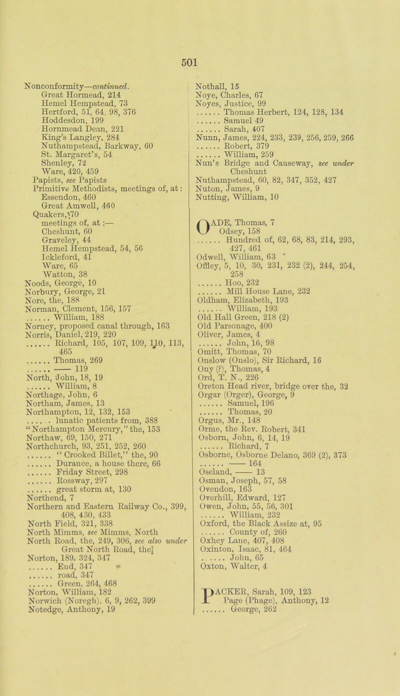 Nonconformity—continued. Great Hormead, 214 Kernel Hempstead, 73 Hertford, 51, 64. 98, 376 Hoddesdon, 199 Hornmead Dean, 221 King’s Langley, 284 Nirthampstead, Barkway, 60 St. Margaret’s, 54 Shenley, 72 Ware, 420, 459 Papists, see Papists Primitive Methodists, meetings of, at: Essendon, 460 Great Am well, 460 Quakers,^70 meetings of, at:— Ckeshunt, 60 Graveley, 44 Hemel Hempstead, 54, 56 Ickleford, 41 Ware, 65 Watton, 38 Hoods, George, 10 Norbury, George, 21 Nore, the, 188 Norman, Clement, 156, 157 William, 188 Nomey, proposed canal through, 163 Norris, Daniel, 219, 220 Richard, 105, 107, 109, 110, 113, 465 Thomas, 269 119 North, John, 18, 19 William, 8 Northage, John, 6 Northam, James, 13 Northampton, 12, 132, 153 ...... lunatic patients from, 388 “Northampton Mercury,”the, 153 Northaw, 69, 150, 271 Northchurch, 93, 251, 252, 260 “ Crooked Billet,” the, 90 Durance, a house there, 66 Friday Street, 298 Rossway, 297 great storm at, 130 Northend, 7 Northern and Eastern Railway Co., 399, 408, 430, 433 North Field, 321, 338 North Mimms, see Mimms, North North Road, the, 249, 306, see also under Great North Road, the] Norton, 189, 324, 347 End, 347 • road, 347 Green, 264, 468 Norton, William, 182 Norwich (Noregh), 6, 9, 262, 399 Notedge, Anthony, 19 Nothall, 15 Noye, Charles, 67 Noyes, Justice, 99 Thomas Herbert, 124, 128, 134 Samuel 49 Sarah, 407 Nunn, James, 224, 233, 239, 256, 259, 266 Robert, 379 William, 259 Nun’s Bridge and Causeway, see under Cheshunt Nuthampstead, 60, 82, 347, 352, 427 Nuton, James, 9 Nutting, William, 10 OADE, Thomas, 7 Odsey, 158 Hundred of, 62, 68, 83, 214, 293, 427, 461 Odwell, William, 63 Offley, 5, 10, 30, 231, 232 (2), 244, 254, 258 Hoo, 232 Mill House Lane, 232 Oldham, Elizabeth, 193 William, 193 Old Hall Green, 218 (2) Old Parsonage, 400 Oliver, James, 4 John, 16, 98 Omitt, Thomas, 70 Onslow (Onslo), Sir Richard, 16 Ony (P), Thomas, 4 Ord, T. N., 226 Oreton Head river, bridge over the, 32 Orgar (Orger), George, 9 Samuel, 196 Thomas, 20 Orgus, Mr., 148 Orme, the Rev. Robert, 341 Osborn, John, 6, 14, 19 Richard, 7 Osborne, Osborne Delano, 369 (2), 373 164 Oseland, 13 Osman, Joseph, 57, 58 Ovendon,163 Overhill, Edward, 127 Owen, John, 55, 56, 301 William, 232 Oxford, the Black Assize at, 95 County of, 260 Oxhey Lane, 407, 408 Oxinton, Isaac, 81, 464 . .... John, 65 Oxton, Walter, 4 I) ACKER, Sarah, 109, 123 Page (Phage), Anthony, 12 George, 262