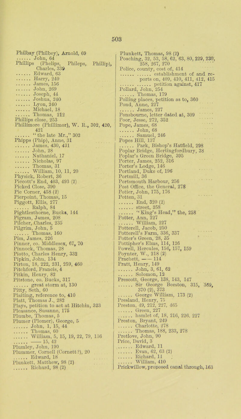 503 Philbay (Philbey), Arnold, 69 John, 64 Phillips (Phelips, Phileps, Phillip), Charles, 339 Edward, 63 Harry, 240 James, 156 John,269 Joseph, 44 Joshua, 240 Lyon, 240 Michael, 18 Thomas, 212 Phillips close, 253 Phillimore (Phillimor), W. R., 302, 420, 421 “ the late Mr.,” 302 Phipps (Phip), Anne, 31 James, 430, 431 John, 28 Nathaniel, 17 Nicholas, 97 Thomas, 31 William, 10, 11, 20 Physick, Robert, 36 Piccott’s End, 403, 493 (2) Picked Close, 390 Pie Corner, 458 (2) Pierpoint, Thomas, 15 Piggott, Ellis, 277 Ralph, 84 Pightlesthorne, Bucks, 144 Pigram, James, 208 Pilcher, Charles, 235 Pilgrim, John, 5 Thomas, 160 Pirn, James, 226 Pinner, co. Middlesex, 67, 70 Pinnock, Thomas, 28 Piotto, Charles Henry, 332 Pipkin, John, 134 Pirton, 18, 222, 231, 259, 460 Pitchford, Francis, 4 Pitkin, Henry, 82 Pitstone, co. Bucks, 317 great storm at, 130 Pitty, Seth, 60 Plaiting, reference to, 410 Platt, Thomas J., 282 Plays, petition to act at Hitchin, 323 Pleasance, Susanue, 175 Plumbe, Thomas, 5 Plumer (Plomer), George, 5 John, 1, 15, 44 Thomas, 60 William, 5, 15, 19, 22, 79, 136 15, 42 Plumley, John, 190 Plummer, Cornell (Cornett?), 20 Edward, 18 Plunkett, Matthew, 98 (2) Richard, 98 (2) Plunkett, Thomas, 98 (2) Poaching, 32, 53, 58, 62, 63, 80, 229, 230, 258, 267, 270 Police, county, cost of, 414 establishment of and re- ports on, 409, 410, 411, 412, 415 petition against, 417 Pollard, John, 254 Thomas, 179 Polling places, petition as to, 360 Pond, Anne, 227 James, 227 Ponsboume, letter dated at, 309 Poor, Jesse, 272, 352 Pope, James, 68 John, 68 Samuel, 246 Popes Hill, 137 Park, Bishop’s Hatfield, 298 Poplar Bridge, Hertingfordbury, 38 Poplar’s Green Bridge, 395 Porter, James, 252, 316 Porter’s Lodge, 146 Portland, Duke of, 196 Portmill, 36 Portsmouth Harbour, 256 Post Office, the General, 278 Potier, John, 175, 176 Potten, 31 End, 320 (2) street, 258 “King’s Head,” the, 258 Potter, Ann, 227 William, 227 Potterell, Jacob, 250 Potterell’s Farm, 336, 337 Potter’s Green, 28, 35 Pottipher’s Elms, 114, 126 Powell, Hercules, 156, 157, 159 Povnter, W., 218 (2) Prachett, 114 Pratt, Henry, 149 John, 3, 61, 62 Solomon, 12 Prescott, George, 138, 143, 147 Sir George Beeston, 315, 369, 370 (2), 373 George William, 173 (2) Presland, Henry, 75 Preston. 49, 212, 227, 465 Green, 227 hamlet of, 18, 216, 226. 227 Preston, Bryant, 249 Charlotte, 278 Thomas, 188, 233, 278 Pretlove, John, 90 Price, David, 3 Edward, 11 Evan, 62, 63 (2) Richard, 11 William, 410 Prickwillow, proposed canal through, 163