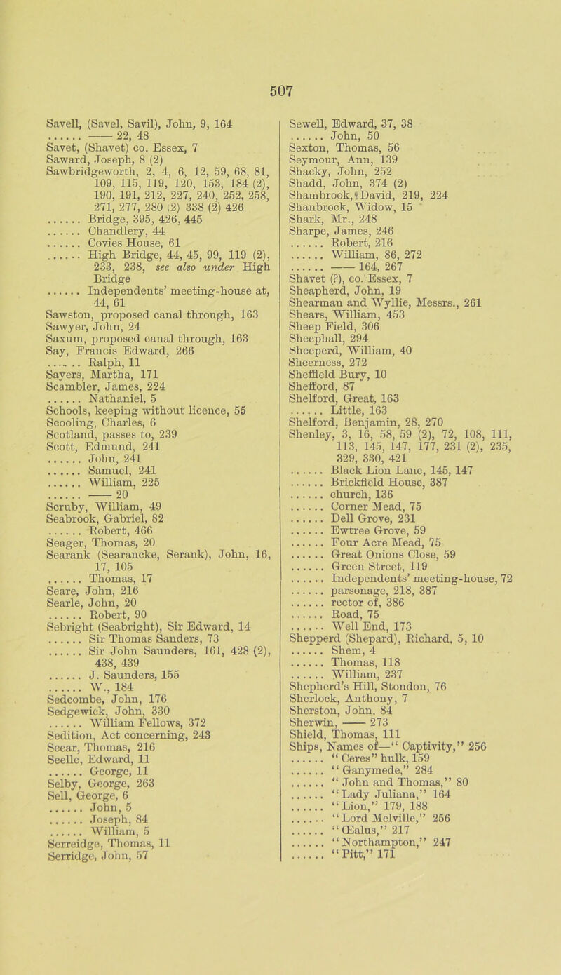 Saveli, (Savel, Savil), John, 9, 164 22, 48 Savet, (Shavet) eo. Essex, 7 Saward, Joseph, 8 (2) Sawbridgeworth, 2, 4, 6, 12, 59, 68, 81, 109, 115, 119, 120, 153, 184 (2), 190, 191, 212, 227, 240, 252, 258, 271, 277, 280 (2) 338 (2) 426 Bridge, 395, 426, 445 Chandlery, 44 Covies House, 61 High Bridge, 44, 45, 99, 119 (2), 233, 238, see also under High Bridge Independents’ meeting-house at, 44, 61 Sawston, proposed canal through, 163 Sawyer, John, 24 Saxum, proposed canal through, 163 Say, Francis Edward, 266 Ralph, 11 Sayers, Martha, 171 Scambler, James, 224 Nathaniel, 5 Schools, keeping without licence, 55 Scooling, Charles, 6 Scotland, passes to, 239 Scott, Edmund, 241 John, 241 Samuel, 241 William, 225 20 Scruby, William, 49 Seabrook, Gabriel, 82 Robert, 466 Seager, Thomas, 20 Searank (Searancke, Serank), John, 16, 17, 105 Thomas, 17 Seare, John, 216 Searle, John, 20 Robert, 90 Sebright (Seabright), Sir Edward, 14 Sir Thomas Sanders, 73 Sir John Saunders, 161, 428 (2), 438, 439 J. Saunders, 155 W., 184 Sedcombe, John, 176 Sedgewick, John, 330 William Fellows, 372 Sedition, Act concerning, 243 Seear, Thomas, 216 Seelle, Edward, 11 George, 11 Selby, George, 263 Sell, George, 6 John,5 Joseph, 84 William, 5 Serreidge, Thomas, 11 Serridge, John, 57 Sewell, Edward, 37, 38 John, 50 Sexton, Thomas, 56 Seymour, Ann, 139 Shacky, John, 252 Shadd, John, 374 (2) Shambrook,» David, 219, 224 Shanbrock, Widow, 15 Shark, Mr., 248 Sharpe, James, 246 Robert, 216 William, 86, 272 164, 267 Shavet (?), co./Essex, 7 Sheapherd, John, 19 Shearman and Wyllie, Messrs., 261 Shears, William, 453 Sheep Field, 306 Sheephall, 294 Sheeperd, William, 40 Sheerness, 272 Sheffield Bury, 10 Shefford, 87 Shelford, Great, 163 Little, 163 Shelford, Benjamin, 28, 270 Shenley, 3, 16, 58, 59 (2), 72, 108, 111, 113, 145, 147, 177, 231 (2), 235, 329, 330, 421 Black Lion Lane, 145, 147 Brickfield House, 387 church, 136 Corner Mead, 75 Dell Grove, 231 Ewtree Grove, 59 Four Acre Mead, 75 Great Onions Close, 59 Green Street, 119 Independents’ meeting-house, 72 parsonage, 218, 387 rector of, 386 Road, 75 Well End, 173 Shepperd (Shepard), Richard, 5, 10 Shem, 4 Thomas, 118 William, 237 Shepherd’s Hill, Stondon, 76 Sherlock, Anthony, 7 Sherston, John, 84 Sherwin, 273 Shield, Thomas, 111 Ships, Names of—“ Captivity,” 256 “ Ceres” hulk, 159 “ Ganymede,” 284 “ John and Thomas,” 80 “Lady Juliana,” 164 “Lion,” 179, 188 “Lord Melville,” 256 “GSalus,” 217 “Northampton,” 247 “Pitt”171