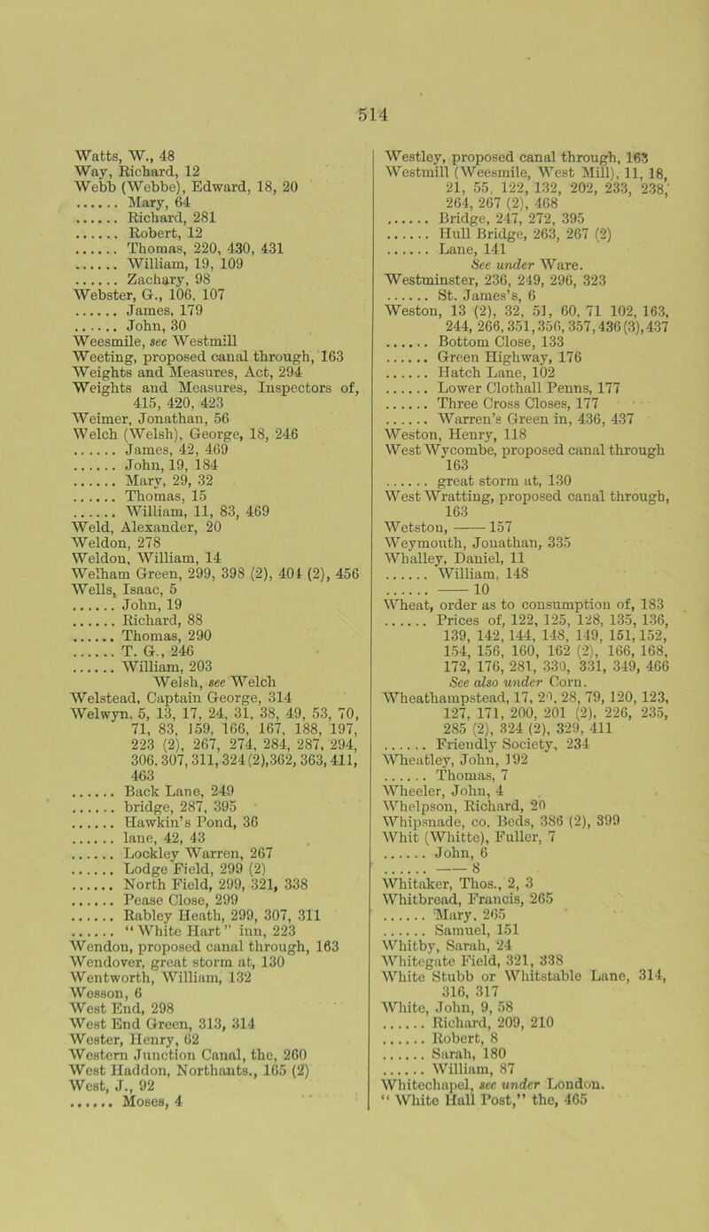 Watts, W., 48 Way, Richard, 12 Webb (Webbe), Edward, 18, 20 Mary, 64 Richard, 281 Robert, 12 Thomas, 220, 430, 431 William, 19, 109 Zachary, 98 Webster, G., 106. 107 James, 179 John, 30 Weesmile, see Westmill Weeting, proposed canal through, 163 Weights and Measures, Act, 294 Weights and Measures, Inspectors of, 415, 420, 423 Weimer, Jonathan, 56 Welch (Welsh), George, 18, 246 James, 42, 469 John, 19, 184 Mary, 29, 32 Thomas, 15 William, 11, 83, 469 Weld, Alexander, 20 Weldon, 278 Weldon, William, 14 Welham Green, 299, 398 (2), 401 (2), 456 Wells, Isaac, 5 John, 19 Richard, 88 Thomas, 290 T. G., 246 William, 203 Welsh, see Welch Welstead, Captain George, 314 Welwyn, 5, 13, 17, 24, 31, 38, 49, 53, 70, 71, 83, 159, 166, 167, 188, 197, 223 (2), 267, 274, 284, 287, 294, 306, 307, 311, 324 (2),362, 363,411, 463 Back Lane, 249 bridge, 287, 395 Hawkin’s Pond, 36 lane, 42, 43 Lockley Warren, 267 Lodge Field, 299 (2) North Field, 299, 321, 338 Pease Close, 299 Rabley Heath, 299, 307, 311 “ White Hart ” inn, 223 Wendou, proposed canal through, 163 Wendover, great storm at, 130 Wentworth, William, 132 Wesson, 6 West End, 298 West End Green, 313, 314 Wester, Henry, 62 Western Junction Canal, the, 260 West Haddon, Northants., 165 (2) West, J., 92 Moses, 4 Westley, proposed canal through, 163 Westmill (Weesmile, West Mill), 11, 18 21, 55, 122, 132, 202, 233, 238, 264, 267 (2), 468 Bridge, 247, 272, 395 Hull Bridge, 263, 267 (2) Lane, 141 See under Ware. Westminster, 236, 249, 296, 323 St. James’s, 6 Weston, 13 (2), 32, 51, 60, 71 102, 163, 244, 266, 351,356, 357,436 (3), 437 Bottom Close, 133 Green Highway, 176 Hatch Lane, 102 Lower Clothall Penns, 177 Three Cross Closes, 177 Warren’s Green in, 436, 437 Weston, Henry, 118 West Wycombe, proposed canal through 163 great storm at, 130 West Wrattiug, proposed canal through, 163 Wetstou, 157 Weymouth, Jonathan, 335 Wh alley, Daniel, 11 William, 148 10 Wheat, order as to consumption of, 183 Prices of, 122, 125, 128, 135, 136, 139, 142, 144, 148, 149, 151,152, 154, 156, 160, 162 (2), 166, 168, 172, 176, 281, 330, 331, 349, 466 See also under Corn. Wheathampstead, 17, 20, 28, 79, 120, 123, 127, 171, 200, 201 (2), 226, 235, 285 (2), 324 (2), 329, 411 Friendly Society, 234 Wheatley, John, 192 Thomas, 7 Wheeler, John, 4 Whelpson, Richard, 20 Whipsnade, co. Beds, 386 (2), 399 Whit (Whitte), Fuller, 7 John, 6 8 Whitaker, Thos., 2, 3 Whitbread, Francis, 265 Mary. 265 Samuel, 151 Whitby, Sarah, 24 Whitegate Field, 321, 338 White Stubb or Whitstable Lane, 314, 316, 317 White, John, 9, 58 Richard, 209, 210 Robert, 8 Sarah, 180 William, 87 Whitechapel, see under London. “ White Hull Post,” the, 465