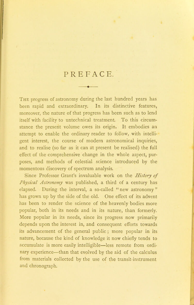 PREFACE. -♦ The progress of astronomy during the last hundred years has been rapid and extraordinary. In its distinctive features, moreover, the nature of that progress has been such as to lend itself with facility to untechnical treatment. To this circum- stance the present volume owes its origin. It embodies an attempt to enable the ordinary reader to follow, with intelli- gent interest, the course of modern astronomical inquiries, and to realise (so far as it can at present be realised) the full effect of the comprehensive change in the whole aspect, pur- poses, and methods of celestial science introduced by the momentous discovery of spectrum analysis. Since Professor Grant’s invaluable work on the History of Physical Astro?iomy was published, a third of a century has elapsed. During the interval, a so-called “ new astronomy ” has grown up by the side of the old. One effect of its advent has been to render the science of the heavenly bodies more popular, both in its needs and in its nature, than formerly. More popular in its needs, since its progress now primarily depends upon the interest in, and consequent efforts towards its advancement of the general public; more popular in its nature, because the kind of knowledge it now chiefly tends to accumulate is more easily intelligible—less remote from ordi- nary experience—than that evolved by the aid of the calculus from materials collected by the use of the transit-instrument and chronograph.