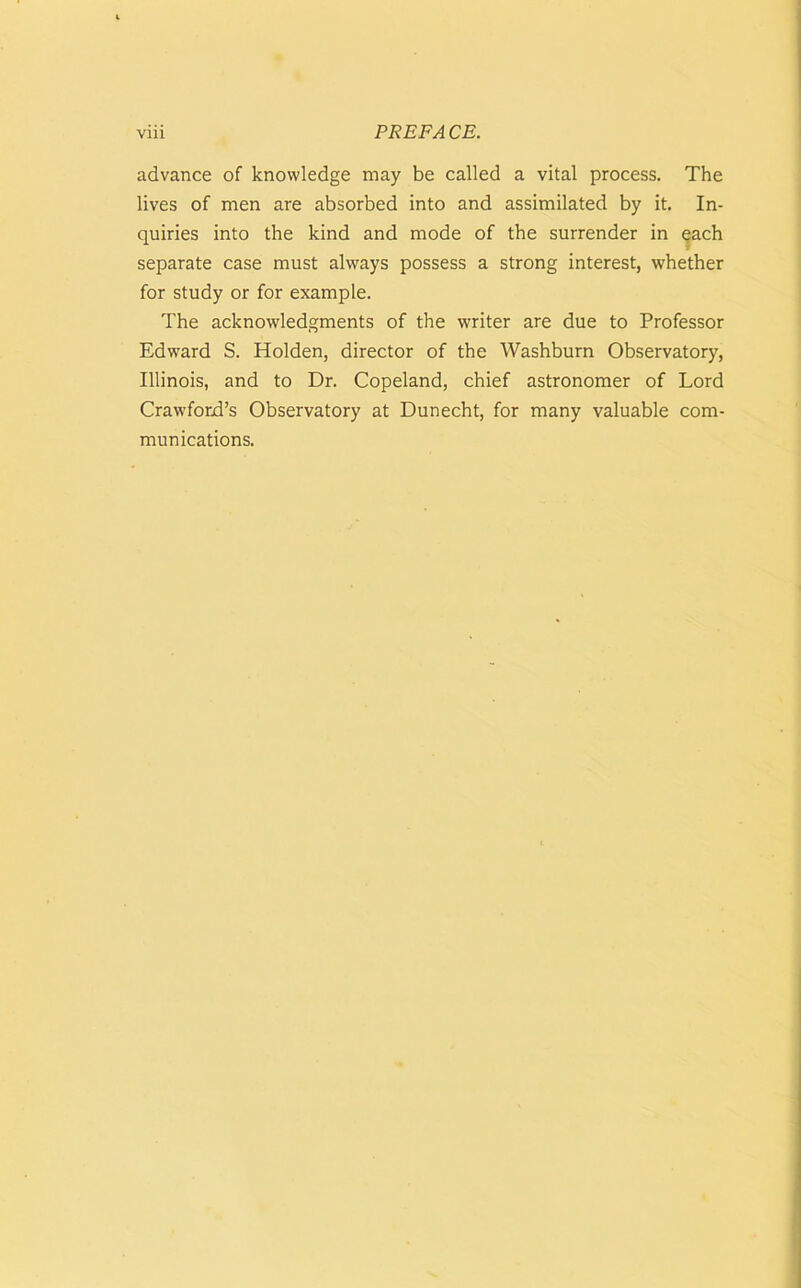 advance of knowledge may be called a vital process. The lives of men are absorbed into and assimilated by it. In- quiries into the kind and mode of the surrender in each separate case must always possess a strong interest, whether for study or for example. The acknowledgments of the writer are due to Professor Edward S. Holden, director of the Washburn Observatory, Illinois, and to Dr. Copeland, chief astronomer of Lord Crawford’s Observatory at Dunecht, for many valuable com- munications.