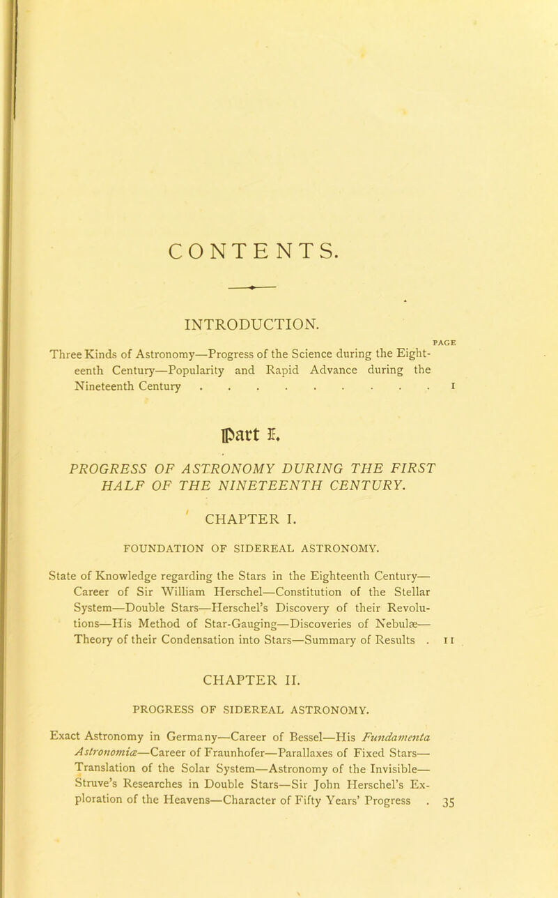 CONTENTS. INTRODUCTION. PAGE Three Kinds of Astronomy—Progress of the Science during the Eight- eenth Century—Popularity and Rapid Advance during the Nineteenth Century i part E. PROGRESS OF ASTRONOMY DURING THE FIRST HALF OF THE NINETEENTH CENTURY. CHAPTER I. FOUNDATION OF SIDEREAL ASTRONOMY. State of Knowledge regarding the Stars in the Eighteenth Century— Career of Sir William Herschel—Constitution of the Stellar System—Double Stars—Herschel’s Discovery of their Revolu- tions—His Method of Star-Gauging—Discoveries of Nebulse— Theory of their Condensation into Stars—Summary of Results . 11 CHAPTER II. PROGRESS OF SIDEREAL ASTRONOMY. Exact Astronomy in Germany—Career of Bessel—His Fimdanicnta Astronomice—Career of Fraunhofer—Parallaxes of Fixed Stars— Translation of the Solar System—Astronomy of the Invisible— Struve’s Researches in Double Stars—Sir John Herschel’s Ex- ploration of the Heavens—Character of Fifty Years’Progress . 35