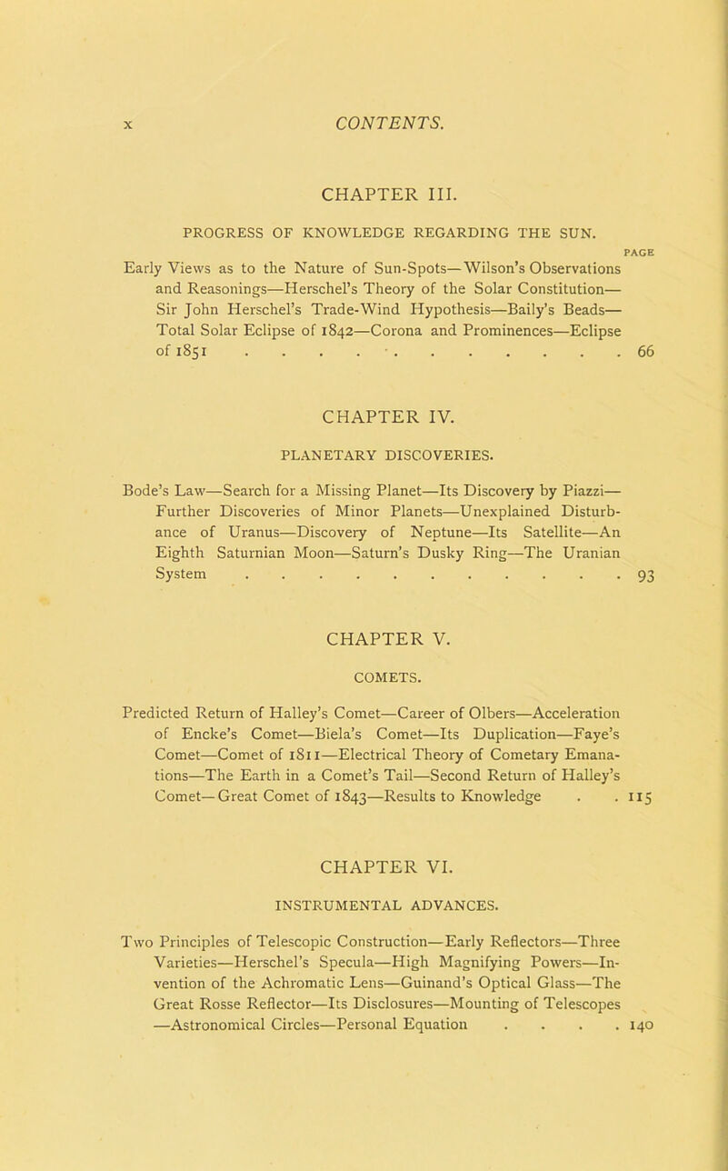 CHAPTER III. PROGRESS OF KNOWLEDGE REGARDING THE SUN. PAGE Early Views as to the Nature of Sun-Spots—Wilson’s Observations and Reasonings—Herschel’s Theory of the Solar Constitution— Sir John Herschel’s Trade-Wind Hypothesis—Baily’s Beads— Total Solar Eclipse of 1842—Corona and Prominences—Eclipse of 1851 . . . 66 CHAPTER IV. PLANETARY DISCOVERIES. Bode’s Law—Search for a Missing Planet—Its Discovery by Piazzi— Further Discoveries of Minor Planets—Unexplained Disturb- ance of Uranus—Discovery of Neptune—Its Satellite—An Eighth Saturnian Moon—Saturn’s Dusky Ring—The Uranian System 93 CHAPTER V. COMETS. Predicted Return of Halley’s Comet—Career of Olbers—Acceleration of Encke’s Comet—Biela’s Comet—Its Duplication—Faye’s Comet—Comet of 1811—Electrical Theory of Cometary Emana- tions—The Earth in a Comet’s Tail—Second Return of Halley’s Comet—Great Comet of 1843—Results to Knowledge . . 115 CHAPTER VI. INSTRUMENTAL ADVANCES. Two Principles of Telescopic Construction—Early Reflectors—Three Varieties—Herschel’s Specula—High Magnifying Powers—In- vention of the Achromatic Lens—Guinand’s Optical Glass—The Great Rosse Reflector—Its Disclosures—Mounting of Telescopes —Astronomical Circles—Personal Equation .... 140