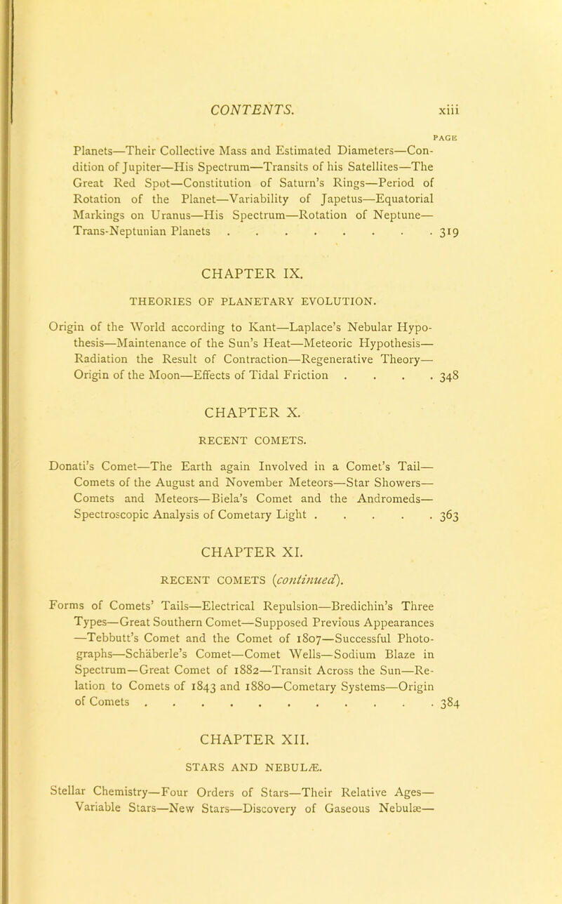 PAGE Planets—Their Collective Mass and Estimated Diameters—Con- dition of Jupiter—His Spectrum—Transits of his Satellites—The Great Red Spot—Constitution of Saturn’s Rings—Period of Rotation of the Planet—Variability of Japetus—Equatorial Markings on Uranus—His Spectrum—Rotation of Neptune— Trans-Neptunian Planets 319 CHAPTER IX. THEORIES OF PLANETARY EVOLUTION. Origin of the World according to Kant—Laplace’s Nebular Hypo- thesis—Maintenance of the Sun’s Heat—Meteoric Hypothesis— Radiation the Result of Contraction—Regenerative Theory— Origin of the Moon—Effects of Tidal Friction .... 348 CHAPTER X. RECENT COMETS. Donati’s Comet—The Earth again Involved in a Comet’s Tail— Comets of the August and November Meteors—Star Showers— Comets and Meteors—Biela’s Comet and the Andromeds— Spectroscopic Analysis of Cometary Light 363 CHAPTER XI. RECENT comets (continued). Forms of Comets’ Tails—Electrical Repulsion—Bredichin’s Three Types—Great Southern Comet—Supposed Previous Appearances —Tebbutt’s Comet and the Comet of 1807—Successful Photo- graphs—Schiiberle’s Comet—Comet Wells—Sodium Blaze in Spectrum—Great Comet of 1882—Transit Across the Sun—Re- lation to Comets of 1843 and 1880—Cometary Systems—Origin of Comets 384 CHAPTER XII. STARS AND NEBUL/E. Stellar Chemistry—Four Orders of Stars—Their Relative Ages— Variable Stars—New Stars—Discovery of Gaseous Nebulae—