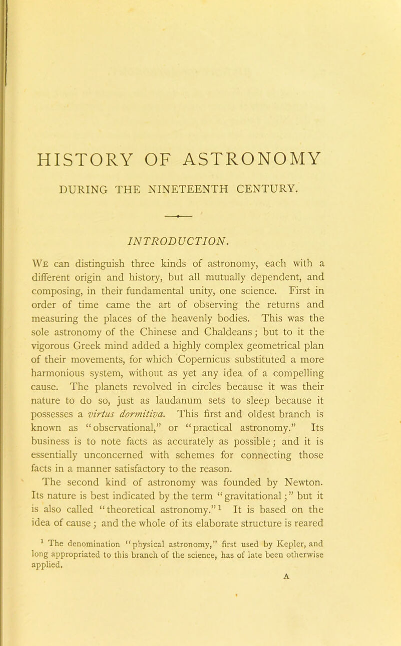 HISTORY OF ASTRONOMY DURING THE NINETEENTH CENTURY. INTRODUCTION. We can distinguish three kinds of astronomy, each with a different origin and history, but all mutually dependent, and composing, in their fundamental unity, one science. First in order of time came the art of observing the returns and measuring the places of the heavenly bodies. This was the sole astronomy of the Chinese and Chaldeans; but to it the vigorous Greek mind added a highly complex geometrical plan of their movements, for which Copernicus substituted a more harmonious system, without as yet any idea of a compelling cause. The planets revolved in circles because it was their nature to do so, just as laudanum sets to sleep because it possesses a virtus dormitiva. This first and oldest branch is known as “observational,” or “practical astronomy.” Its business is to note facts as accurately as possible; and it is essentially unconcerned with schemes for connecting those facts in a manner satisfactory to the reason. The second kind of astronomy was founded by Newton. Its nature is best indicated by the term “ gravitational; ” but it is also called “theoretical astronomy.”1 It is based on the idea of cause ; and the whole of its elaborate structure is reared 1 The denomination “physical astronomy,” first used by Kepler, and long appropriated to this branch of the science, has of late been otherwise applied. A