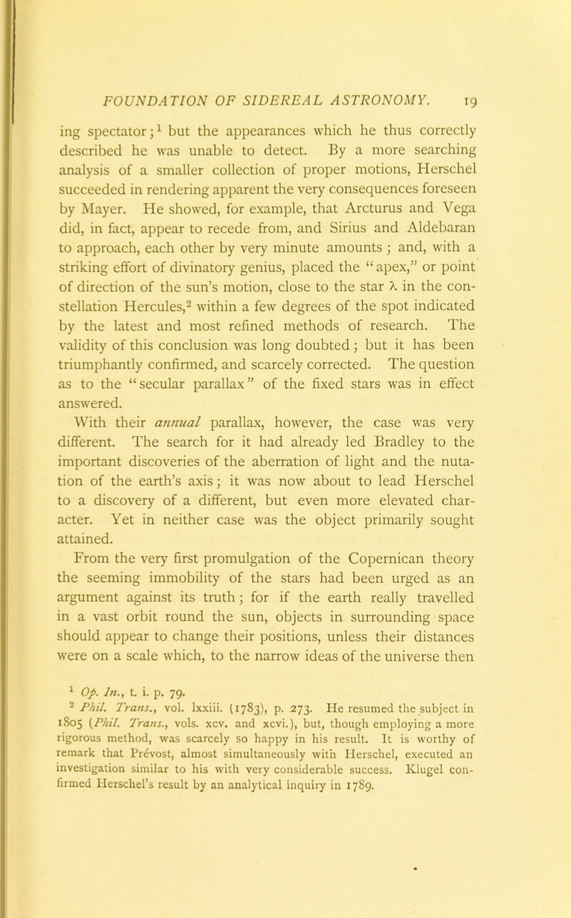 ing spectator;1 but the appearances which he thus correctly described he was unable to detect. By a more searching analysis of a smaller collection of proper motions, Herschel succeeded in rendering apparent the very consequences foreseen by Mayer. He showed, for example, that Arcturus and Vega did, in fact, appear to recede from, and Sirius and Aldebaran to approach, each other by very minute amounts ; and, with a striking effort of divinatory genius, placed the “ apex,” or point of direction of the sun’s motion, close to the star X in the con- stellation Hercules,2 within a few degrees of the spot indicated by the latest and most refined methods of research. The validity of this conclusion was long doubted ; but it has been triumphantly confirmed, and scarcely corrected. The question as to the “secular parallax” of the fixed stars was in effect answered. With their annual parallax, however, the case was very different. The search for it had already led Bradley to the important discoveries of the aberration of light and the nuta- tion of the earth’s axis; it was now about to lead Herschel to a discovery of a different, but even more elevated char- acter. Yet in neither case was the object primarily sought attained. From the very first promulgation of the Copernican theory the seeming immobility of the stars had been urged as an argument against its truth; for if the earth really travelled in a vast orbit round the sun, objects in surrounding space should appear to change their positions, unless their distances were on a scale which, to the narrow ideas of the universe then 1 Op. In., t. i. p. 79. 2 Phil. Trans., vol. lxxiii. (1783), p. 273. He resumed the subject in 1805 (Phil. Trans., vols. xcv. and xcvi.), but, though employing a more rigorous method, was scarcely so happy in his result. It is worthy of remark that Prevost, almost simultaneously with Herschel, executed an investigation similar to his with very considerable success. Klugel con- firmed Ilerschel’s result by an analytical inquiry in 1789.