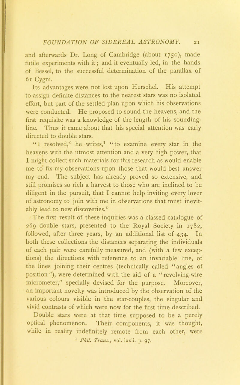 and afterwards Dr. Long of Cambridge (about 1750), made futile experiments with it; and it eventually led, in the hands of Bessel, to the successful determination of the parallax of 61 Cygni. Its advantages were not lost upon Herschel. His attempt to assign definite distances to the nearest stars was no isolated effort, but part of the settled plan upon which his observations were conducted. He proposed to sound the heavens, and the first requisite was a knowledge of the length of his sounding- line. Thus it came about that his special attention was early directed to double stars. “ I resolved,” he writes,1 “ to examine every star in the heavens with the utmost attention and a very high power, that I might collect such materials for this research as would enable me to fix my observations upon those that would best answer my end. The subject has already proved so extensive, and still promises so rich a harvest to those who are inclined to be diligent in the pursuit, that I cannot help inviting every lover of astronomy to join with me in observations that must inevit- ably lead to new discoveries.” The first result of these inquiries was a classed catalogue of 269 double stars, presented to the Royal Society in 1782, followed, after three years, by an additional list of 434. In both these collections the distances separating the individuals of each pair were carefully measured, and (with a few excep- tions) the directions with reference to an invariable line, of the lines joining their centres (technically called “angles of position ”), were determined with the aid of a “ revolving-wire micrometer,” specially devised for the purpose. Moreover, an important novelty was introduced by the observation of the various colours visible in the star-couples, the singular and vivid contrasts of which were now for the first time described. Double stars were at that time supposed to be a purely optical phenomenon. Their components, it was thought, while in reality indefinitely remote from each other, were