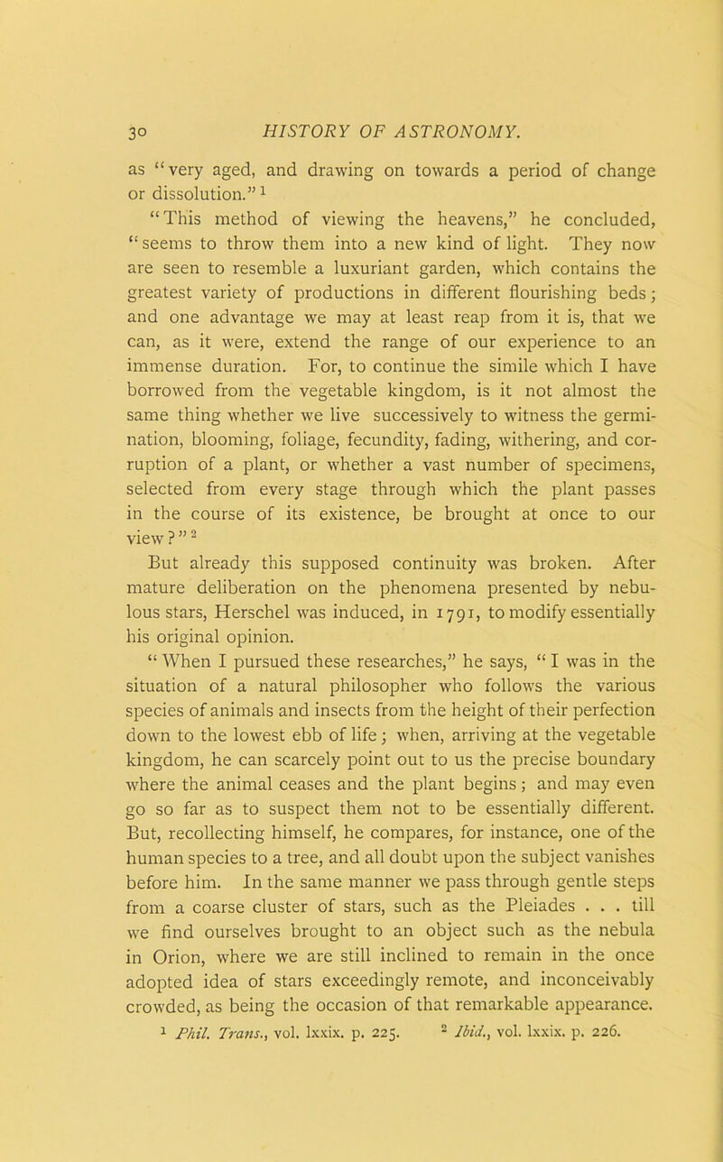 as “ very aged, and drawing on towards a period of change or dissolution.”1 “This method of viewing the heavens,” he concluded, “ seems to throw them into a new kind of light. They now are seen to resemble a luxuriant garden, which contains the greatest variety of productions in different flourishing beds; and one advantage we may at least reap from it is, that we can, as it were, extend the range of our experience to an immense duration. For, to continue the simile which I have borrowed from the vegetable kingdom, is it not almost the same thing whether we live successively to witness the germi- nation, blooming, foliage, fecundity, fading, withering, and cor- ruption of a plant, or whether a vast number of specimens, selected from every stage through which the plant passes in the course of its existence, be brought at once to our view ? ”2 But already this supposed continuity was broken. After mature deliberation on the phenomena presented by nebu- lous stars, Herschel was induced, in 1791, to modify essentially his original opinion. “ When I pursued these researches,” he says, “ I was in the situation of a natural philosopher who follows the various species of animals and insects from the height of their perfection down to the lowest ebb of life; when, arriving at the vegetable kingdom, he can scarcely point out to us the precise boundary where the animal ceases and the plant begins; and may even go so far as to suspect them not to be essentially different. But, recollecting himself, he compares, for instance, one of the human species to a tree, and all doubt upon the subject vanishes before him. In the same manner we pass through gentle steps from a coarse cluster of stars, such as the Pleiades . . . till we find ourselves brought to an object such as the nebula in Orion, where we are still inclined to remain in the once adopted idea of stars exceedingly remote, and inconceivably crowded, as being the occasion of that remarkable appearance.