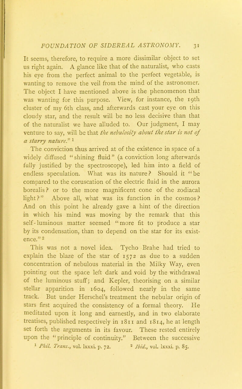 It seems, therefore, to require a more dissimilar object to set us right again. A glance like that of the naturalist, who casts his eye from the perfect animal to the perfect vegetable, is wanting to remove the veil from the mind of the astronomer. The object I have mentioned above is the phenomenon that was wanting for this purpose. View, for instance, the 19th cluster of my 6th class, and afterwards cast your eye on this cloudy star, and the result will be no less decisive than that of the naturalist we have alluded to. Our judgment, I may venture to say, will be that the nebulosity about the star is not of a starry nature.'” 1 The conviction thus arrived at of the existence in space of a widely diffused “shining fluid” (a conviction long afterwards fully justified by the spectroscope), led him into a field of endless speculation. What was its nature? Should it “be compared to the coruscation of the electric fluid in the aurora borealis ? or to the more magnificent cone of the zodiacal light?” Above all, what was its function in the cosmos? And on this point he already gave a hint of the direction in which his mind was moving by the remark that this self-luminous matter seemed “more fit to produce a star by its condensation, than to depend on the star for its exist- ence.” 2 This was not a novel idea. Tycho Brahe had tried to explain the blaze of the star of 1572 as due to a sudden concentration of nebulous material in the Milky Way, even pointing out the space left dark and void by the withdrawal of the luminous stuff; and Kepler, theorising on a similar stellar apparition in 1604, followed nearly in the same track. But under Herschel’s treatment the nebular origin of stars first acquired the consistency of a formal theory. He meditated upon it long and earnestly, and in two elaborate treatises, published respectively in 18 n and 1814, he at length set forth the arguments in its favour. These rested entirely upon the “ principle of continuity.” Between the successive