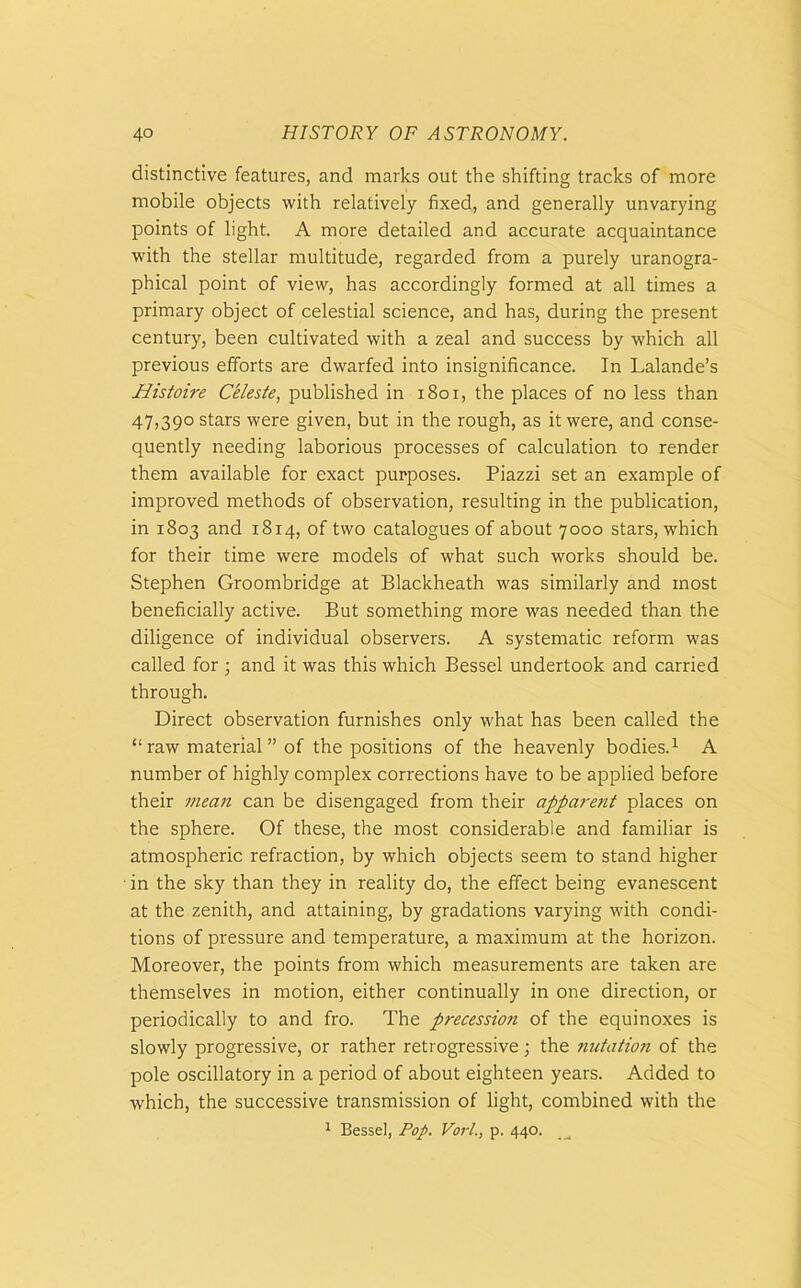 distinctive features, and marks out the shifting tracks of more mobile objects with relatively fixed, and generally unvarying points of light. A more detailed and accurate acquaintance with the stellar multitude, regarded from a purely uranogra- phical point of view, has accordingly formed at all times a primary object of celestial science, and has, during the present century, been cultivated with a zeal and success by which all previous efforts are dwarfed into insignificance. In Lalande’s Histoire Celeste, published in 1801, the places of no less than 47,390 stars were given, but in the rough, as it were, and conse- quently needing laborious processes of calculation to render them available for exact purposes. Piazzi set an example of improved methods of observation, resulting in the publication, in 1803 and 1814, of two catalogues of about 7000 stars, which for their time were models of what such works should be. Stephen Groombridge at Blackheath was similarly and most beneficially active. But something more was needed than the diligence of individual observers. A systematic reform was called for ; and it was this which Bessel undertook and carried through. Direct observation furnishes only what has been called the “ raw material ” of the positions of the heavenly bodies.1 A number of highly complex corrections have to be applied before their mean can be disengaged from their appare7it places on the sphere. Of these, the most considerable and familiar is atmospheric refraction, by which objects seem to stand higher ■ in the sky than they in reality do, the effect being evanescent at the zenith, and attaining, by gradations varying with condi- tions of pressure and temperature, a maximum at the horizon. Moreover, the points from which measurements are taken are themselves in motion, either continually in one direction, or periodically to and fro. The precession of the equinoxes is slowly progressive, or rather retrogressive; the nutation of the pole oscillatory in a period of about eighteen years. Added to which, the successive transmission of light, combined with the