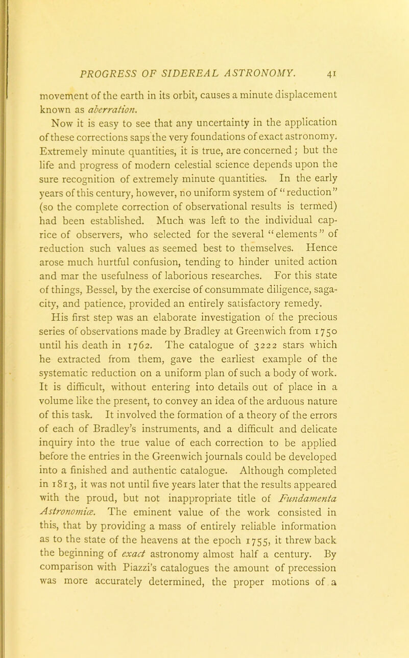 movement of the earth in its orbit, causes a minute displacement known as aberration. Now it is easy to see that any uncertainty in the application of these corrections saps the very foundations of exact astronomy. Extremely minute quantities, it is true, are concerned ; but the life and progress of modern celestial science depends upon the sure recognition of extremely minute quantities. In the early years of this century, however, no uniform system of “reduction” (so the complete correction of observational results is termed) had been established. Much was left to the individual cap- rice of observers, who selected for the several “ elements ” of reduction such values as seemed best to themselves. Hence arose much hurtful confusion, tending to hinder united action and mar the usefulness of laborious researches. For this state of things, Bessel, by the exercise of consummate diligence, saga- city, and patience, provided an entirely satisfactory remedy. His first step was an elaborate investigation of the precious series of observations made by Bradley at Greenwich from 1750 until his death in 1762. The catalogue of 3222 stars which he extracted from them, gave the earliest example of the systematic reduction on a uniform plan of such a body of work. It is difficult, without entering into details out of place in a volume like the present, to convey an idea of the arduous nature of this task. It involved the formation of a theory of the errors of each of Bradley’s instruments, and a difficult and delicate inquiry into the true value of each correction to be applied before the entries in the Greenwich journals could be developed into a finished and authentic catalogue. Although completed in 1813, it was not until five years later that the results appeared with the proud, but not inappropriate title of Fundarnenta Astronomies. The eminent value of the work consisted in this, that by providing a mass of entirely reliable information as to the state of the heavens at the epoch 1755, it threw back the beginning of exact astronomy almost half a century. By comparison with Piazzi’s catalogues the amount of precession was more accurately determined, the proper motions of a