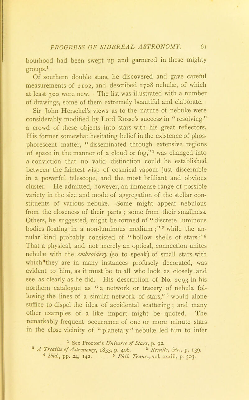 bourhood had been swept up and garnered in these mighty groups.1 Of southern double stars, he discovered and gave careful measurements of 2102, and described 1708 nebulae, of which at least 300 were new. The list was illustrated with a number of drawings, some of them extremely beautiful and elaborate. Sir John Herschel’s views as to the nature of nebulae were considerably modified by Lord Rosse’s success in “ resolving ” a crowd of these objects into stars with his great reflectors. His former somewhat hesitating belief in the existence of phos- phorescent matter, “ disseminated through extensive regions of space in the manner of a cloud or fog,”2 was changed into a conviction that no valid distinction could be established between the faintest wisp of cosmical vapour just discernible in a powerful telescope, and the most brilliant and obvious cluster. He admitted, however, an immense range of possible variety in the size and mode of aggregation of the stellar con- stituents of various nebulae. Some might appear nebulous from the closeness of their parts ; some from their smallness. Others, he suggested, might be formed of “ discrete luminous bodies floating in a non-luminous medium; ”3 while the an- nular kind probably consisted of “ hollow shells of stars.” 4 That a physical, and not merely an optical, connection unites nebulae with the embroidery (so to speak) of small stars with which'they are in many instances profusely decorated, was evident to him, as it must be to all who look as closely and see as clearly as he did. His description of No. 2093 in his northern catalogue as “ a network or tracery of nebula fol- lowing the lines of a similar network of stars,” 5 would alone suffice to dispel the idea of accidental scattering; and many other examples of a like import might be quoted. The remarkably frequent occurrence of one or more minute stars in the close vicinity of “planetary” nebulae led him to infer 1 See Proctor’s Universe of Stars, p. 92. 5 A Treatise of Astronomy, 1833, p. 406. 3 Results, &c., p. 139. 4 Ibid., pp. 24, 142. 5 Phil. Trans., vol. cxxiii. p. 503.