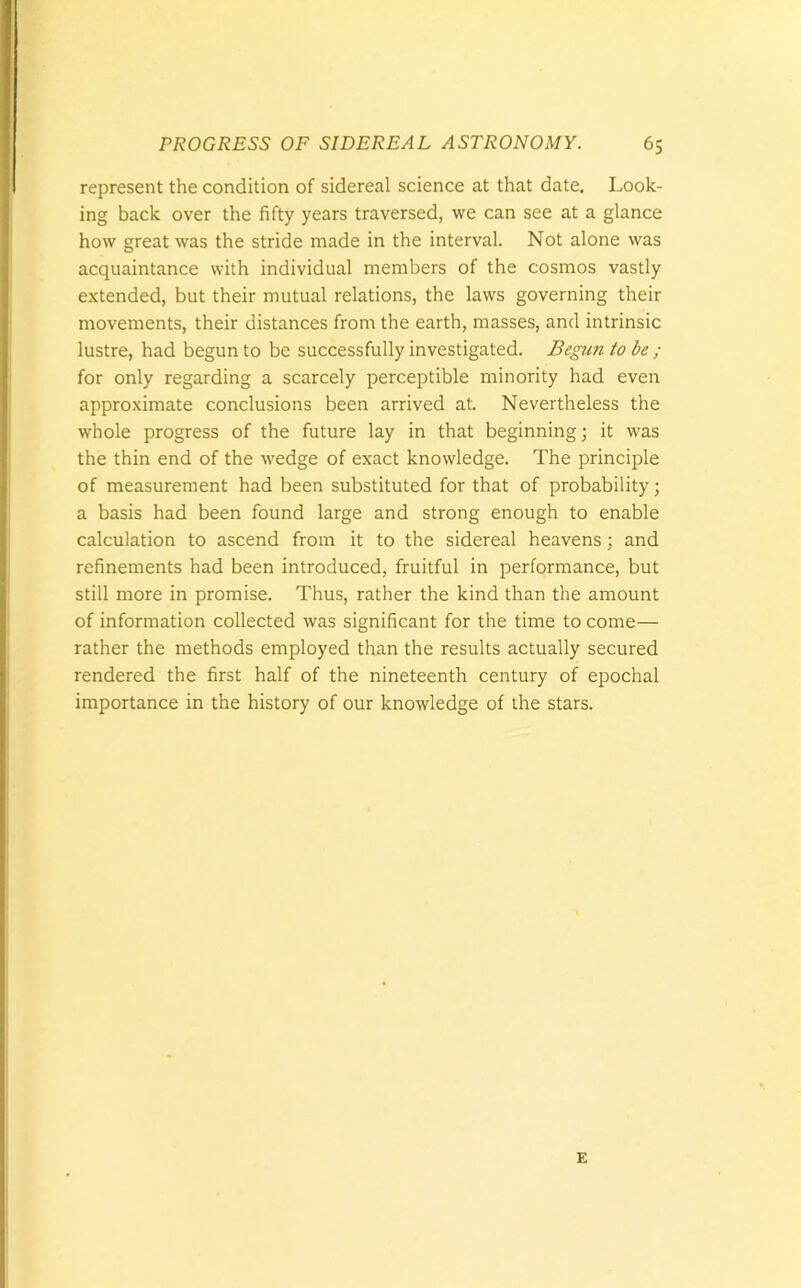 represent the condition of sidereal science at that date. Look- ing back over the fifty years traversed, we can see at a glance how great was the stride made in the interval. Not alone was acquaintance with individual members of the cosmos vastly extended, but their mutual relations, the laws governing their movements, their distances from the earth, masses, and intrinsic lustre, had begun to be successfully investigated. Begun to be ; for only regarding a scarcely perceptible minority had even approximate conclusions been arrived at. Nevertheless the whole progress of the future lay in that beginning; it was the thin end of the wedge of exact knowledge. The principle of measurement had been substituted for that of probability; a basis had been found large and strong enough to enable calculation to ascend from it to the sidereal heavens; and refinements had been introduced, fruitful in performance, but still more in promise. Thus, rather the kind than the amount of information collected was significant for the time to come— rather the methods employed than the results actually secured rendered the first half of the nineteenth century of epochal importance in the history of our knowledge of the stars. E