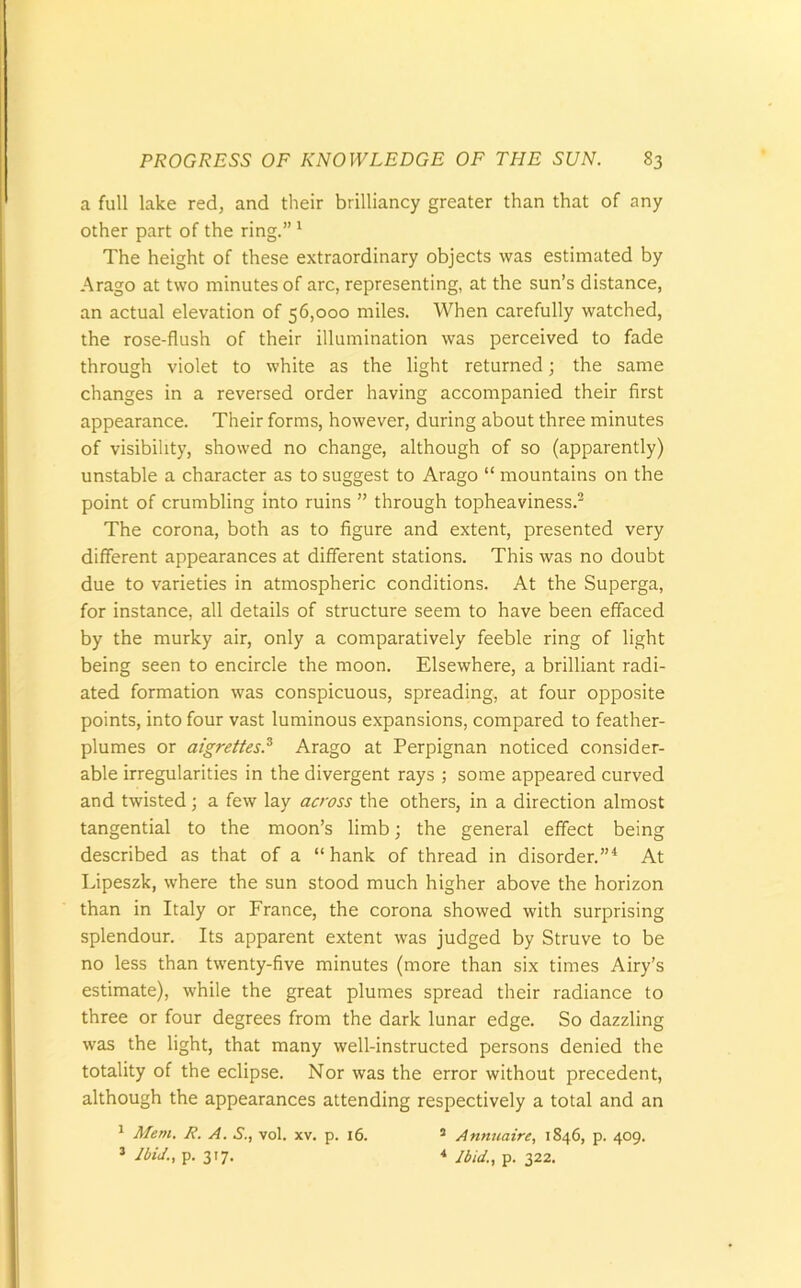 a full lake red, and their brilliancy greater than that of any other part of the ring.”1 The height of these extraordinary objects was estimated by Arago at two minutes of arc, representing, at the sun’s distance, an actual elevation of 56,000 miles. When carefully watched, the rose-flush of their illumination was perceived to fade through violet to white as the light returned; the same changes in a reversed order having accompanied their first appearance. Their forms, however, during about three minutes of visibility, showed no change, although of so (apparently) unstable a character as to suggest to xArago “ mountains on the point of crumbling into ruins ” through topheaviness.2 The corona, both as to figure and extent, presented very different appearances at different stations. This was no doubt due to varieties in atmospheric conditions. At the Superga, for instance, all details of structure seem to have been effaced by the murky air, only a comparatively feeble ring of light being seen to encircle the moon. Elsewhere, a brilliant radi- ated formation was conspicuous, spreading, at four opposite points, into four vast luminous expansions, compared to feather- plumes or aigrettes.3 Arago at Perpignan noticed consider- able irregularities in the divergent rays ; some appeared curved and twisted; a few lay across the others, in a direction almost tangential to the moon’s limb; the general effect being described as that of a “hank of thread in disorder.”4 At Lipeszk, where the sun stood much higher above the horizon than in Italy or France, the corona showed with surprising splendour. Its apparent extent was judged by Struve to be no less than twenty-five minutes (more than six times Airy’s estimate), while the great plumes spread their radiance to three or four degrees from the dark lunar edge. So dazzling was the light, that many well-instructed persons denied the totality of the eclipse. Nor was the error without precedent, although the appearances attending respectively a total and an 1 Mem. R. A. S., vol. xv. p. 16. 3 Ibid., p. 317. 3 Anmtaire, 1846, p. 409. 4 Ibid., p. 322.