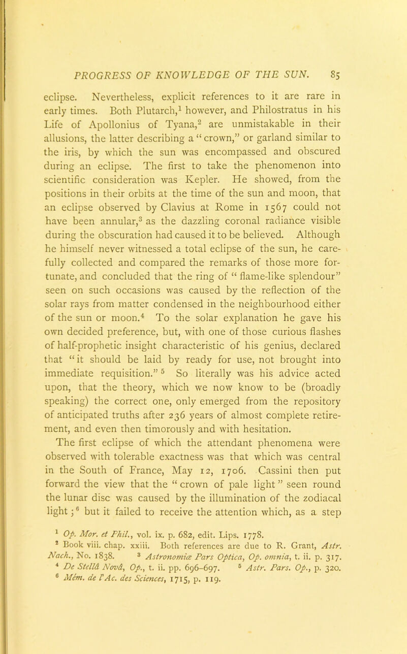 eclipse. Nevertheless, explicit references to it are rare in early times. Both Plutarch,1 however, and Philostratus in his Life of Apollonius of Tyana,2 are unmistakable in their allusions, the latter describing a “ crown,” or garland similar to the iris, by which the sun was encompassed and obscured during an eclipse. The first to take the phenomenon into scientific consideration was Kepler. He showed, from the positions in their orbits at the time of the sun and moon, that an eclipse observed by Clavius at Rome in 1567 could not have been annular,3 as the dazzling coronal radiance visible during the obscuration had caused it to be believed. Although he himself never witnessed a total eclipse of the sun, he care- fully collected and compared the remarks of those more for- tunate, and concluded that the ring of “ flame-like splendour” seen on such occasions was caused by the reflection of the solar rays from matter condensed in the neighbourhood either of the sun or moon.4 To the solar explanation he gave his own decided preference, but, with one of those curious flashes of half-prophetic insight characteristic of his genius, declared that “ it should be laid by ready for use, not brought into immediate requisition.”5 So literally was his advice acted upon, that the theory, which we now know to be (broadly speaking) the correct one, only emerged from the repository of anticipated truths after 236 years of almost complete retire- ment, and even then timorously and with hesitation. The first eclipse of which the attendant phenomena were observed with tolerable exactness was that which was central in the South of France, May 12, 1706. Cassini then put forward the view that the “ crown of pale light ” seen round the lunar disc was caused by the illumination of the zodiacal light;6 but it failed to receive the attention which, as a step 1 Op. Mor. et Phil., vol. ix. p. 682, edit. Lips. 1778. * Book viii. chap, xxiii. Both references are due to R. Grant, Astr. Nach., No. 1838. 3 Astronomies Pars Optica, Op. omnia, t. ii. p. 317. 4 De StellA Nov A, Op., t. ii. pp. 696-697. 5 Astr. Pars. Op., p. 320. 6 Mem. de UAc. des Sciences, 1715, p. 119.