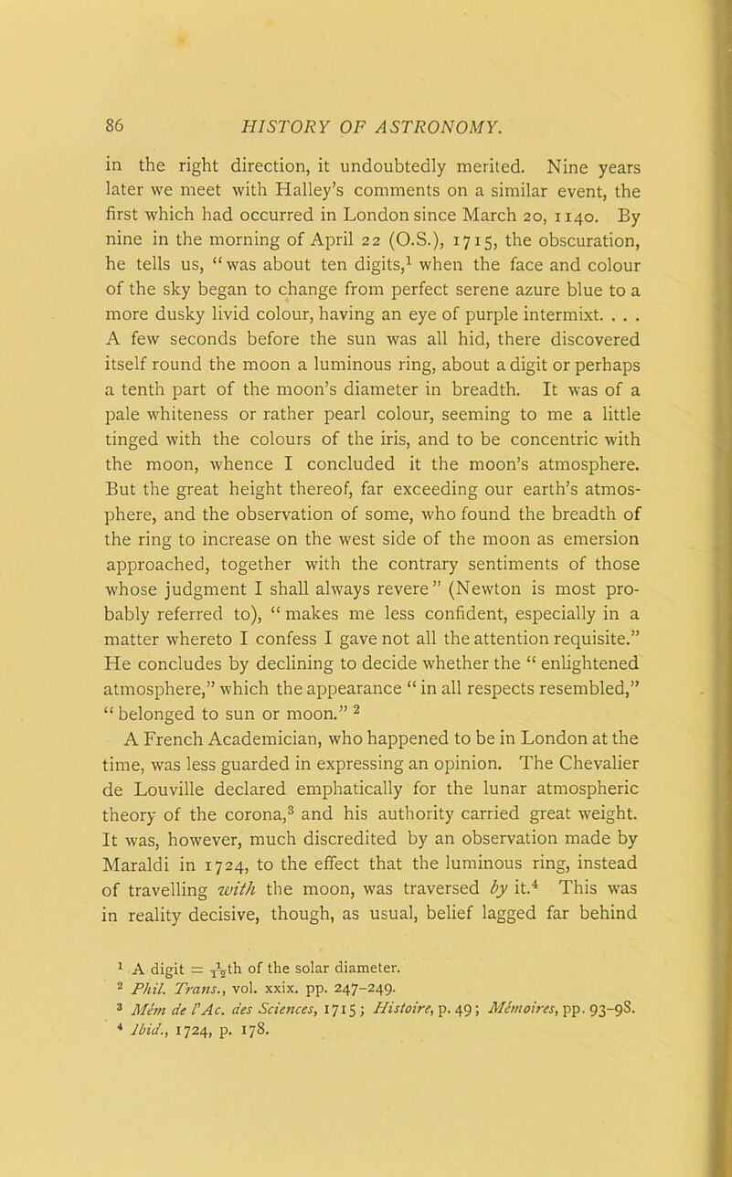 in the right direction, it undoubtedly merited. Nine years later we meet with Halley’s comments on a similar event, the first which had occurred in London since March 20, 1140. By nine in the morning of April 22 (O.S.), 1715, the obscuration, he tells us, “ was about ten digits,1 when the face and colour of the sky began to change from perfect serene azure blue to a more dusky livid colour, having an eye of purple intermixt. . . . A few seconds before the sun was all hid, there discovered itself round the moon a luminous ring, about a digit or perhaps a tenth part of the moon’s diameter in breadth. It was of a pale whiteness or rather pearl colour, seeming to me a little tinged with the colours of the iris, and to be concentric with the moon, whence I concluded it the moon’s atmosphere. But the great height thereof, far exceeding our earth’s atmos- phere, and the observation of some, who found the breadth of the ring to increase on the west side of the moon as emersion approached, together with the contrary sentiments of those whose judgment I shall always revere” (Newton is most pro- bably referred to), “ makes me less confident, especially in a matter whereto I confess I gave not all the attention requisite.” He concludes by declining to decide whether the “ enlightened atmosphere,” which the appearance “ in all respects resembled,” “ belonged to sun or moon.” 2 A French Academician, who happened to be in London at the time, was less guarded in expressing an opinion. The Chevalier de Louville declared emphatically for the lunar atmospheric theory of the corona,3 and his authority carried great weight. It was, however, much discredited by an observation made by Maraldi in 1724, to the effect that the luminous ring, instead of travelling with the moon, was traversed by it.4 This was in reality decisive, though, as usual, belief lagged far behind 1 A digit = T\th of tlie solar diameter. 2 Phil. Trans., vol. xxix. pp. 247-249. 3 Mem de I'Ac. des Sciences, 1715 ; Histoire, p. 49; Mimoires, pp. 93-9S. 4 Ibid., 1724, p. 178.