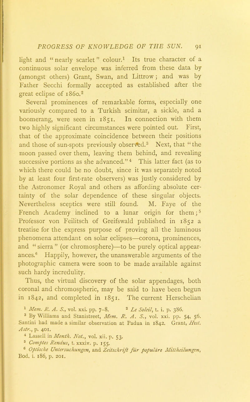 light and “ nearly scarlet ” colour.1 Its true character of a continuous solar envelope was inferred from these data by (amongst others) Grant, Swan, and Littrow; and was by Father Secchi formally accepted as established after the great eclipse of i860.2 Several prominences of remarkable forms, especially one variously compared to a Turkish scimitar, a sickle, and a boomerang, were seen in 1851. In connection with them two highly significant circumstances were pointed out. First, that of the approximate coincidence between their positions and those of sun-spots previously observed.3 Next, that “ the moon passed over them, leaving them behind, and revealing successive portions as she advanced.”4 This latter fact (as to which there could be no doubt, since it was separately noted by at least four first-rate observers) was justly considered by the Astronomer Royal and others as affording absolute cer- tainty of the solar dependence of these singular objects. Nevertheless sceptics were still found. M. Faye of the French Academy inclined to a lunar origin for them;5 Professor von Feilitsch of Greifswald published in 1852 a treatise for the express purpose of proving all the luminous phenomena attendant on solar eclipses—corona, prominences, and “ sierra ” (or chromosphere)—to be purely optical appear- ances.6 Happily, however, the unanswerable arguments of the photographic camera were soon to be made available against such hardy incredulity. Thus, the virtual discovery of the solar appendages, both coronal and chromospheric, may be said to have been begun in 1842, and completed in 1851. The current Herschelian 1 Mem. K. A. S., vol. xxi. pp. 7-8. 2 Le Soleil, t. i. p. 386. 3 By Williams and Stanistreet, Mem. R. A. S., vol. xxi. pp. 54, 56. Santini had made a similar observation at Padua in 1842. Grant, Hist. Astr., p. 401. 4 Lassell in Month. Not., vol. xii. p. 53. 5 Comptes Rendus, t. xxxiv. p. 155. 6 Optische Untersuchungen, and Zeitsclirift fur populare Mittheilungen, Bod. i. 186, p. 201.