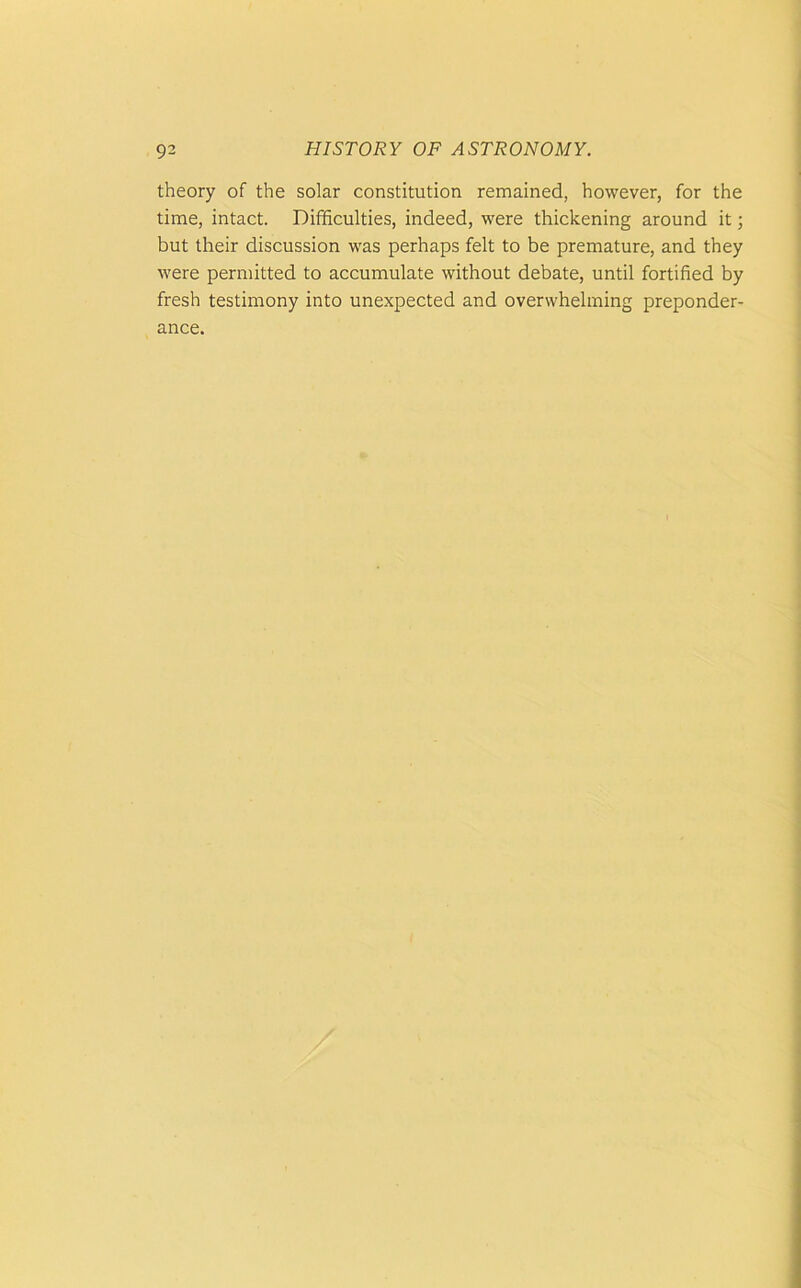 theory of the solar constitution remained, however, for the time, intact. Difficulties, indeed, were thickening around it; but their discussion was perhaps felt to be premature, and they were permitted to accumulate without debate, until fortified by fresh testimony into unexpected and overwhelming preponder- ance.