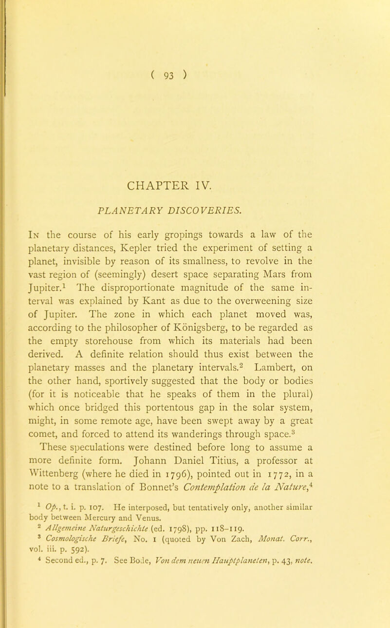 CHAPTER IV. PLANETARY DISCOVERIES. In the course of his early gropings towards a law of the planetary distances, Kepler tried the experiment of setting a planet, invisible by reason of its smallness, to revolve in the vast region of (seemingly) desert space separating Mars from Jupiter.1 The disproportionate magnitude of the same in- terval was explained by Kant as due to the overweening size of Jupiter. The zone in which each planet moved was, according to the philosopher of Konigsberg, to be regarded as the empty storehouse from which its materials had been derived. A definite relation should thus exist between the planetary masses and the planetary intervals.2 Lambert, on the other hand, sportively suggested that the body or bodies (for it is noticeable that he speaks of them in the plural) which once bridged this portentous gap in the solar system, might, in some remote age, have been swept away by a great comet, and forced to attend its wanderings through space.3 These speculations were destined before long to assume a more definite form. Johann Daniel Titius, a professor at Wittenberg (where he died in 1796), pointed out in 1772, in a note to a translation of Bonnet’s Contemplation de la Nature,4 1 Op., t. i. p. 107. He interposed, but tentatively only, another similar body between Mercury and Venus. 2 Allgemeine Naturgeschichle (ed. 1798), pp. 118-119. 3 Cosmologische Briefe, No. 1 (quoted by Von Zach, Monat. Corr., vol. iii. p. 592). 4 Second ed., p. 7. See Bode, Von dent neuen Hauplplanelen, p. 43, note.