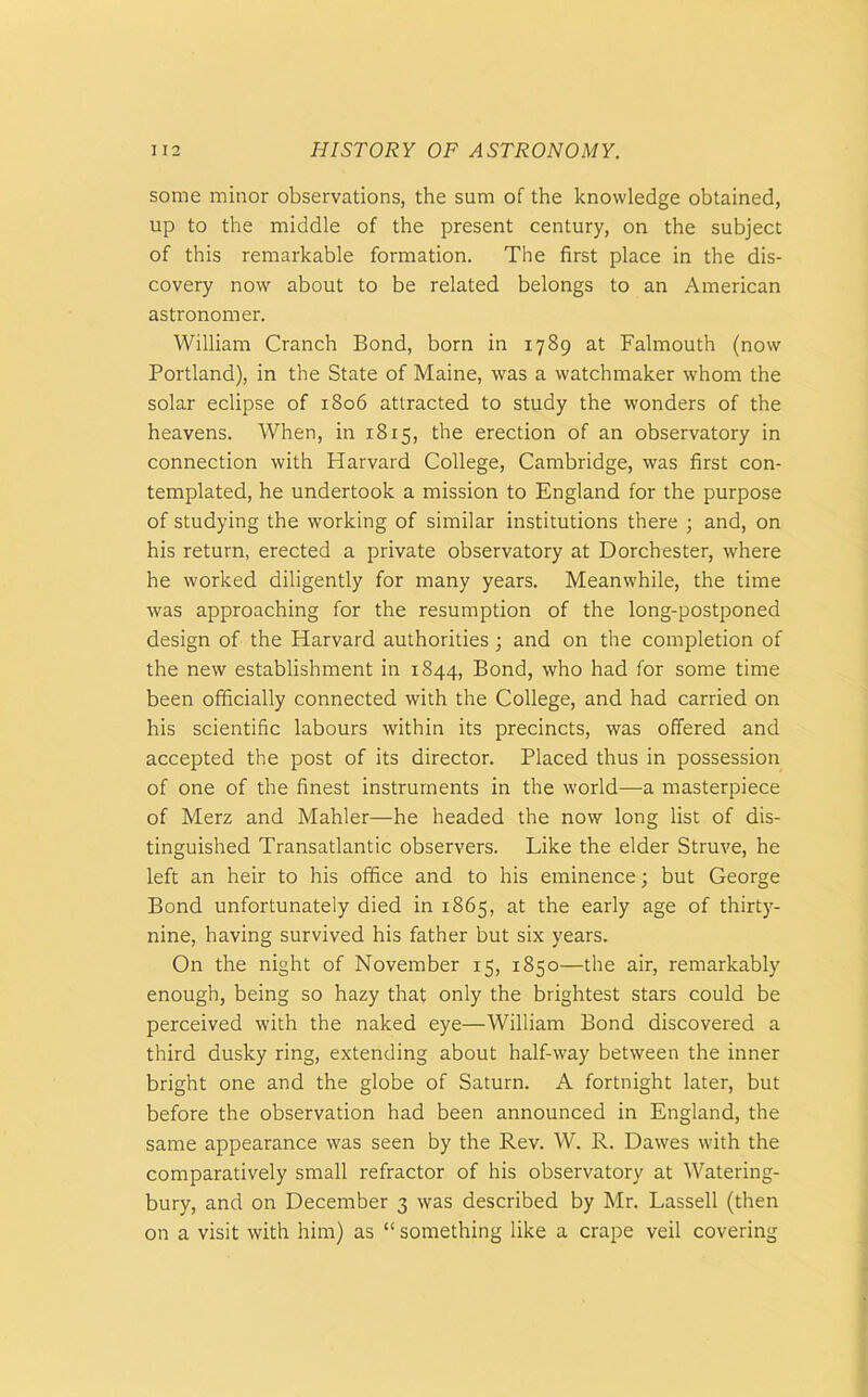 some minor observations, the sum of the knowledge obtained, up to the middle of the present century, on the subject of this remarkable formation. The first place in the dis- covery now about to be related belongs to an American astronomer. William Cranch Bond, born in 1789 at Falmouth (now Portland), in the State of Maine, was a watchmaker whom the solar eclipse of 1806 attracted to study the wonders of the heavens. When, in 1815, the erection of an observatory in connection with Harvard College, Cambridge, was first con- templated, he undertook a mission to England for the purpose of studying the working of similar institutions there ; and, on his return, erected a private observatory at Dorchester, where he worked diligently for many years. Meanwhile, the time was approaching for the resumption of the long-postponed design of the Harvard authorities; and on the completion of the new establishment in 1844, Bond, who had for some time been officially connected with the College, and had carried on his scientific labours within its precincts, was offered and accepted the post of its director. Placed thus in possession of one of the finest instruments in the world—a masterpiece of Merz and Mahler—he headed the now long list of dis- tinguished Transatlantic observers. Like the elder Struve, he left an heir to his office and to his eminence; but George Bond unfortunately died in 1865, at the early age of thirty- nine, having survived his father but six years. On the night of November 15, 1850—the air, remarkably enough, being so hazy that only the brightest stars could be perceived with the naked eye—William Bond discovered a third dusky ring, extending about half-way between the inner bright one and the globe of Saturn. A fortnight later, but before the observation had been announced in England, the same appearance was seen by the Rev. W. R. Dawes with the comparatively small refractor of his observatory at Watering- bury, and on December 3 was described by Mr. Lassell (then on a visit with him) as “ something like a crape veil covering