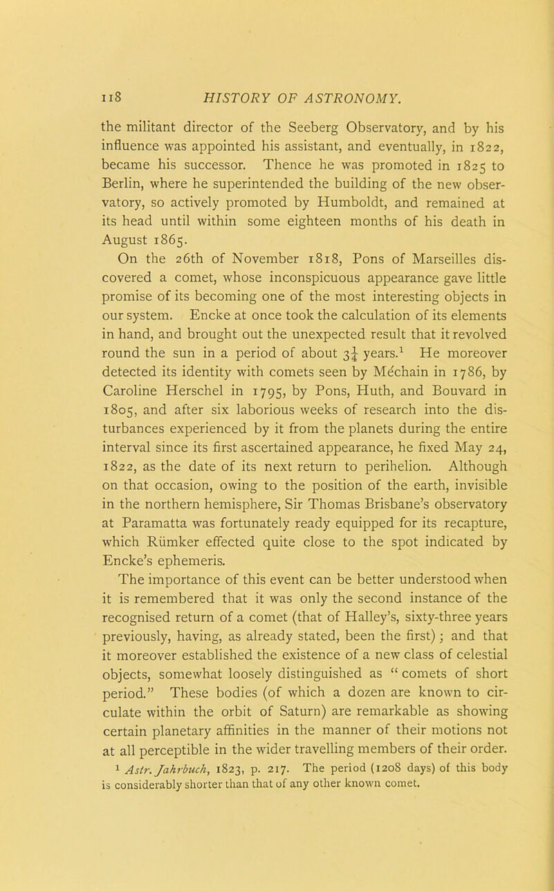 the militant director of the Seeberg Observatory, and by his influence was appointed his assistant, and eventually, in 1822, became his successor. Thence he was promoted in 1825 to Berlin, where he superintended the building of the new obser- vatory, so actively promoted by Humboldt, and remained at its head until within some eighteen months of his death in August 1865. On the 26th of November 1818, Pons of Marseilles dis- covered a comet, whose inconspicuous appearance gave little promise of its becoming one of the most interesting objects in our system. Encke at once took the calculation of its elements in hand, and brought out the unexpected result that it revolved round the sun in a period of about 3J years.1 He moreover detected its identity with comets seen by Mechain in 1786, by Caroline Herschel in 1795, by Pons, Huth, and Bouvard in 1805, and after six laborious weeks of research into the dis- turbances experienced by it from the planets during the entire interval since its first ascertained appearance, he fixed May 24, 1822, as the date of its next return to perihelion. Although on that occasion, owing to the position of the earth, invisible in the northern hemisphere, Sir Thomas Brisbane’s observatory at Paramatta was fortunately ready equipped for its recapture, which Riimker effected quite close to the spot indicated by Encke’s ephemeris. The importance of this event can be better understood when it is remembered that it was only the second instance of the recognised return of a comet (that of Halley’s, sixty-three years previously, having, as already stated, been the first); and that it moreover established the existence of a new class of celestial objects, somewhat loosely distinguished as “ comets of short period.” These bodies (of which a dozen are known to cir- culate within the orbit of Saturn) are remarkable as showing certain planetary affinities in the manner of their motions not at all perceptible in the wider travelling members of their order. 1 Aslr. Jahrbuch, 1823, p. 217. The period (1208 days) of this body is considerably shorter than that of any other known comet.