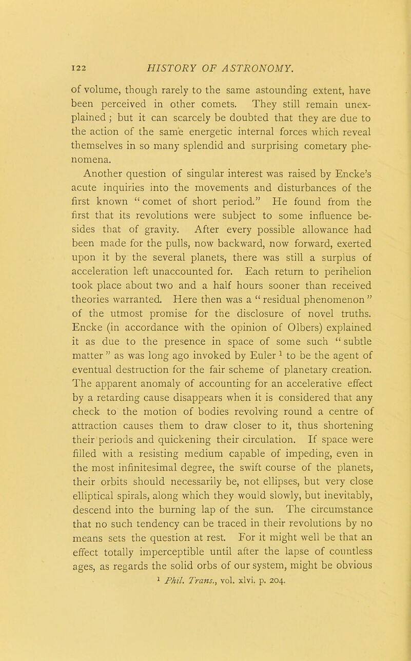 of volume, though rarely to the same astounding extent, have been perceived in other comets. They still remain unex- plained ; but it can scarcely be doubted that they are due to the action of the same energetic internal forces which reveal themselves in so many splendid and surprising cometary phe- nomena. Another question of singular interest was raised by Encke’s acute inquiries into the movements and disturbances of the first known “ comet of short period.” He found from the first that its revolutions were subject to some influence be- sides that of gravity. After every possible allowance had been made for the pulls, now backward, now forward, exerted upon it by the several planets, there was still a surplus of acceleration left unaccounted for. Each return to perihelion took place about two and a half hours sooner than received theories warranted. Here then was a “ residual phenomenon ” of the utmost promise for the disclosure of novel truths. Encke (in accordance with the opinion of Olbers) explained it as due to the presence in space of some such “ subtle matter ” as was long ago invoked by Euler 1 to be the agent of eventual destruction for the fair scheme of planetary creation. The apparent anomaly of accounting for an accelerative effect by a retarding cause disappears when it is considered that any check to the motion of bodies revolving round a centre of attraction causes them to draw closer to it, thus shortening their periods and quickening their circulation. If space were filled with a resisting medium capable of impeding, even in the most infinitesimal degree, the swift course of the planets, their orbits should necessarily be, not ellipses, but very close elliptical spirals, along which they would slowly, but inevitably, descend into the burning lap of the sun. The circumstance that no such tendency can be traced in their revolutions by no means sets the question at rest. For it might well be that an effect totally imperceptible until after the lapse of countless ages, as regards the solid orbs of our system, might be obvious 1 Phil. Trans., vol. xlvi. p. 204.